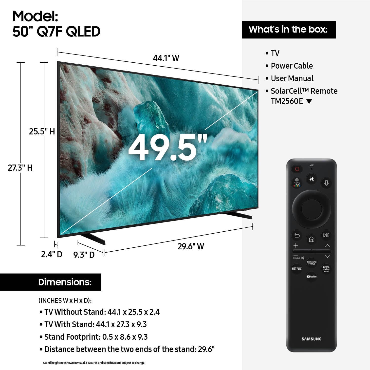 Model: 50" Q7F QLED
What's in the box:
- TV
- Power Cable
- User Manual
- SolarCell™ Remote TM2560E
Dimensions:
(INCHES W x H x D):
- TV Without Stand: 44.1 x 25.5 x 2.4
- TV With Stand: 44.1 x 27.3 x 9.3
- Stand Footprint: 0.5 x 8.6 x 9.3
- Distance between the two ends of the stand: 29.6"
SAMSUNG
stand height not shown in visual. Features and specifications subject to change.