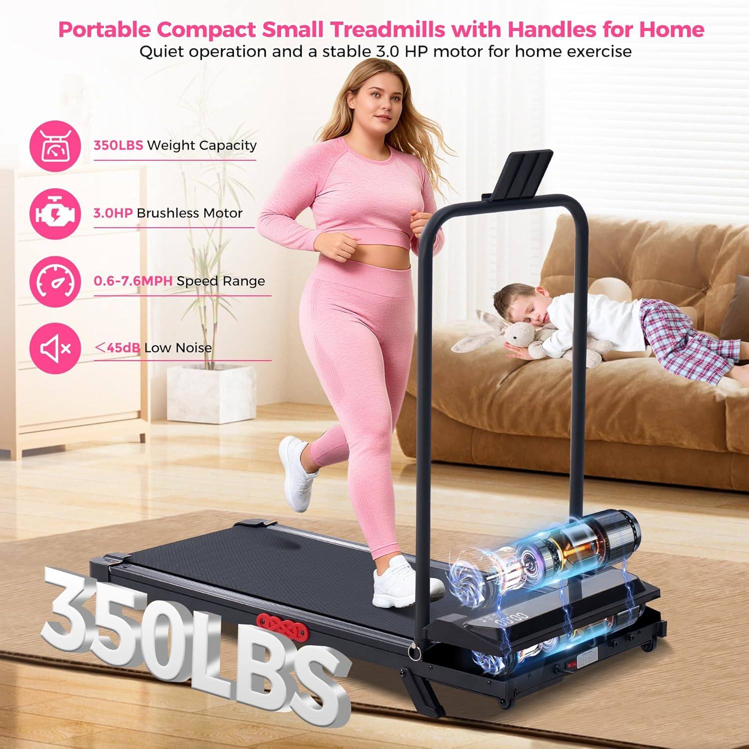 Portable Compact Small Treadmills with Handles for Home  
Quiet operation and a stable 3.0 HP motor for home exercise  
350LBS Weight Capacity  
3.0HP Brushless Motor  
0.6-7.6MPH Speed Range  
<45dB Low Noise  
350LBS