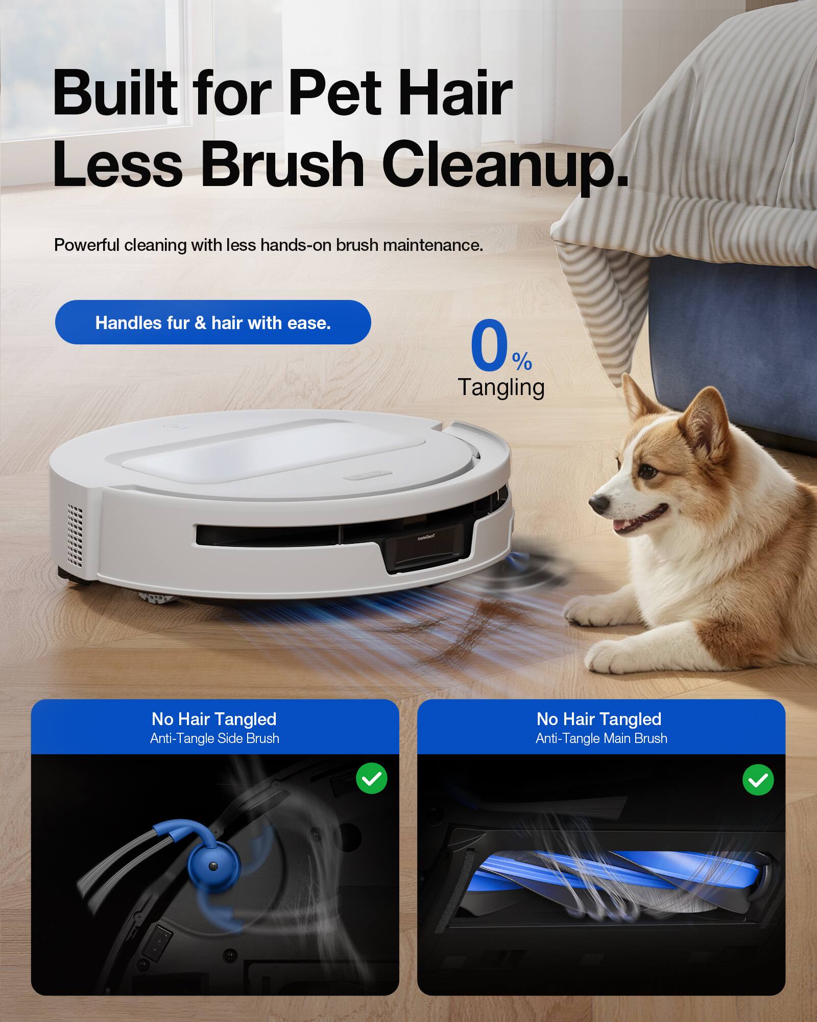 Built for Pet Hair Less Brush Cleanup.  
Powerful cleaning with less hands-on brush maintenance.  
Handles fur & hair with ease.  
0% Tangling  
No Hair Tangled Anti-Tangle Side Brush  
No Hair Tangled Anti-Tangle Main Brush