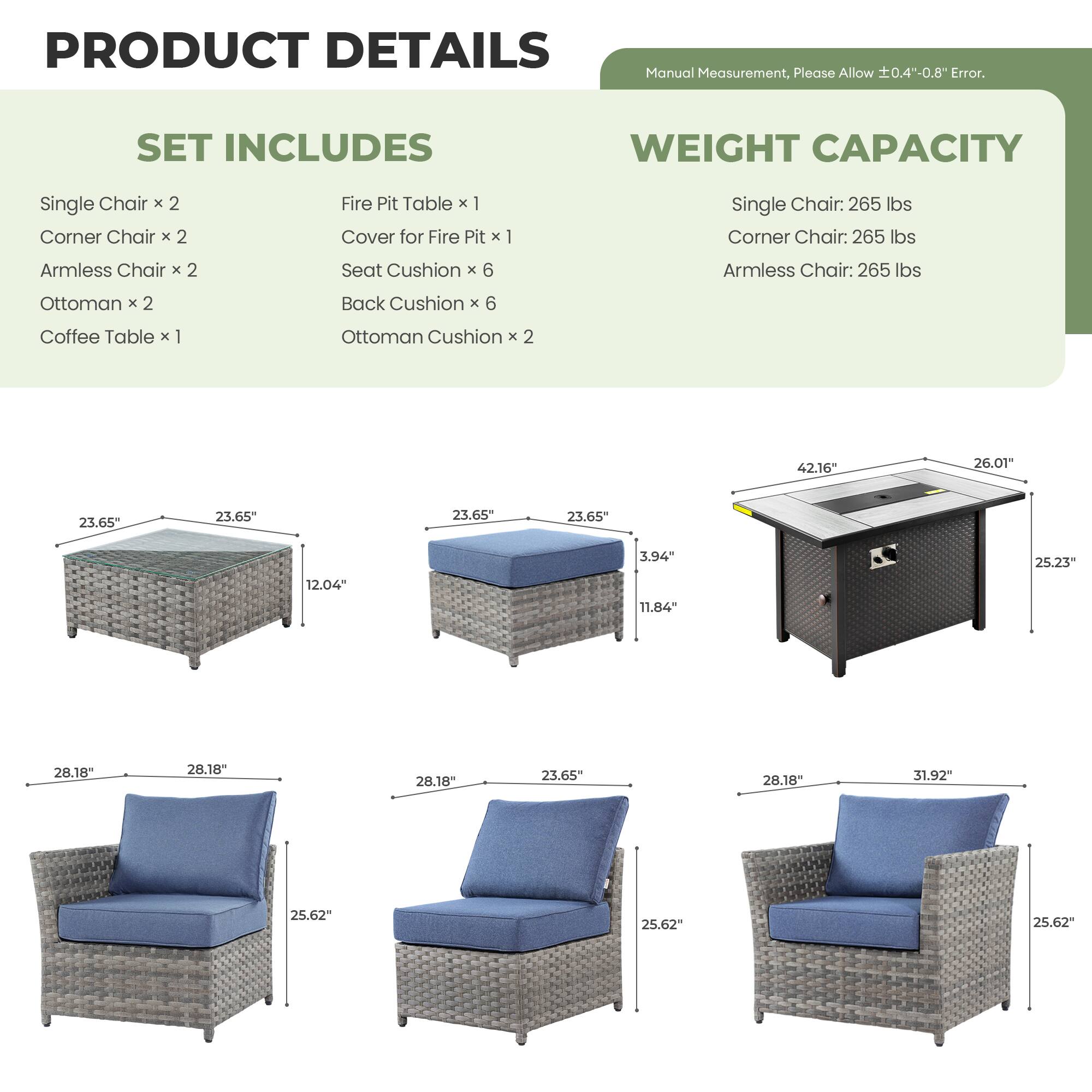 PRODUCT DETAILS  
Manual Measurement, Please Allow ±0.4"-0.8" Error.

SET INCLUDES  
Single Chair x 2  
Corner Chair x 2  
Armless Chair x 2  
Ottoman x 2  
Coffee Table x 1  
Fire Pit Table x 1  
Cover for Fire Pit x 1  
Seat Cushion x 6  
Back Cushion x 6  
Ottoman Cushion x 2  

WEIGHT CAPACITY  
Single Chair: 265 lbs  
Corner Chair: 265 lbs  
Armless Chair: 265 lbs  

Dimensions:  
- Single Chair: 23.65" W x 23.65" D x 25.62" H  
- Corner Chair: 23.65" W x 23.65" D x 25.62" H  
- Armless Chair: 23.65" W x 23.65" D x 25.62" H  
- Ottoman: 23.65" W x 12.04" H  
- Coffee Table: 28.18" W