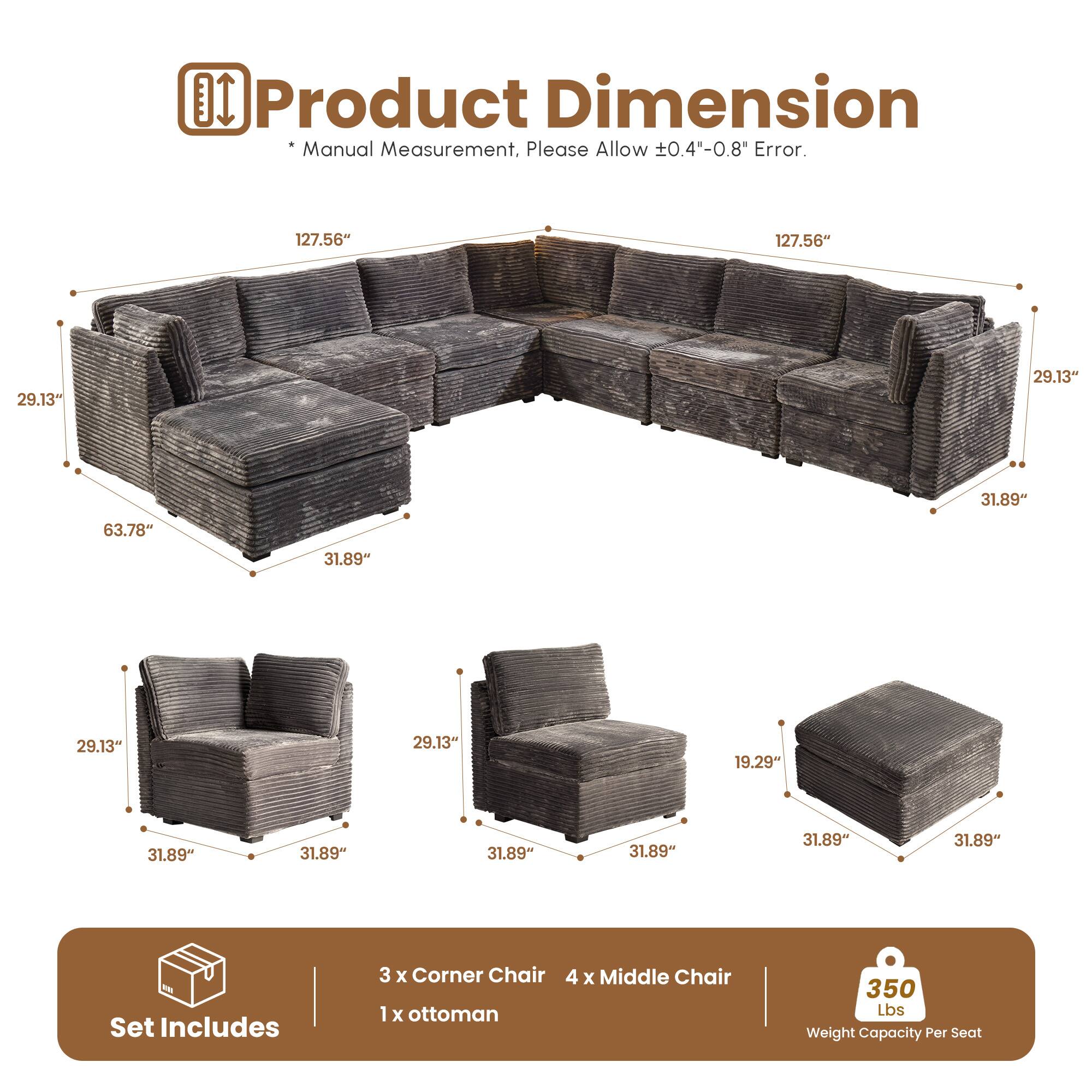 Product Dimension Manual Measurement, Please Allow 0.4"-0.8" Error.

- 127.56" x 29.13" x 31.89"
- 63.78" x 29.13" x 31.89"
- 31.89" x 19.29" x 31.89"

Set Includes:
- 3 x Corner Chair
- 4 x Middle Chair
- 1 x Ottoman

350 Lbs Weight Capacity Per Seat