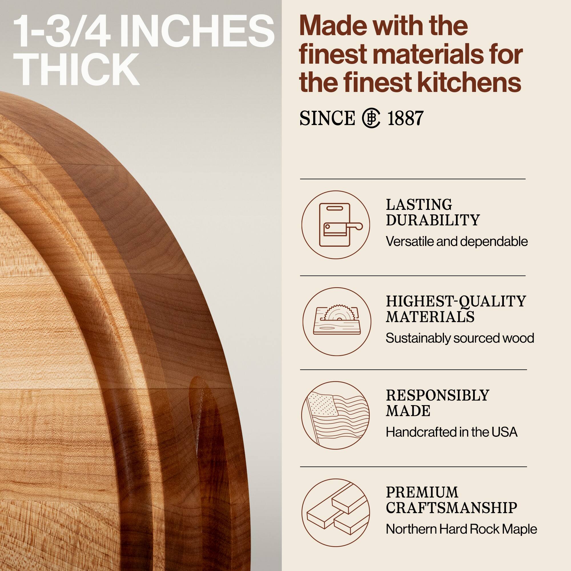 1-3/4 INCHES THICK

Made with the finest materials for the finest kitchens

SINCE 1887

LASTING DURABILITY
Versatile and dependable

HIGHEST-QUALITY MATERIALS
Sustainably sourced wood

RESPONSIBLY MADE
Handcrafted in the USA

PREMIUM CRAFTSMANSHIP
Northern Hard Rock Maple