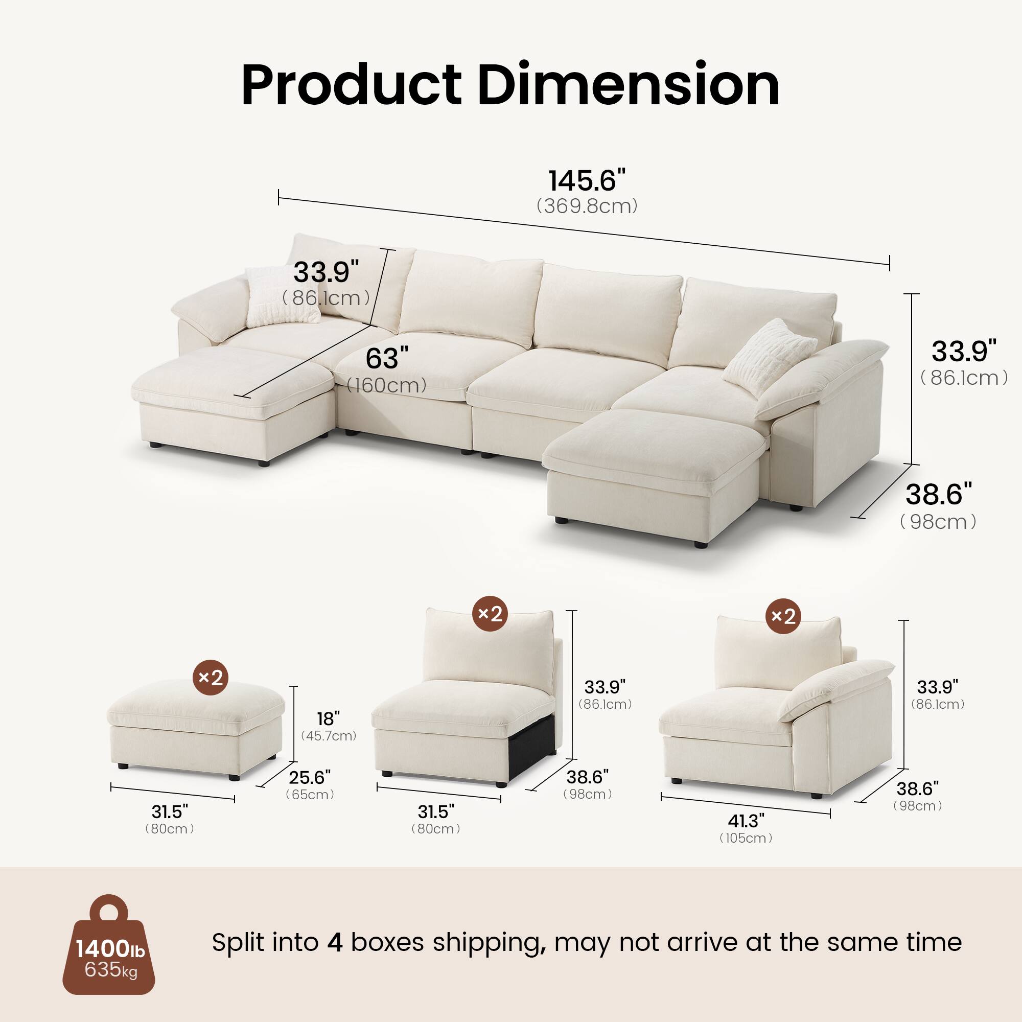 Product Dimension

145.6" (369.8cm)  
33.9" (86.1cm) x2  
63" (160cm)  
38.6" (98cm) x2  
18" (45.7cm)  
31.5" (80cm)  
25.6" (65cm)  
41.3" (105cm)  

1400lb (635kg)  

Split into 4 boxes shipping, may not arrive at the same time