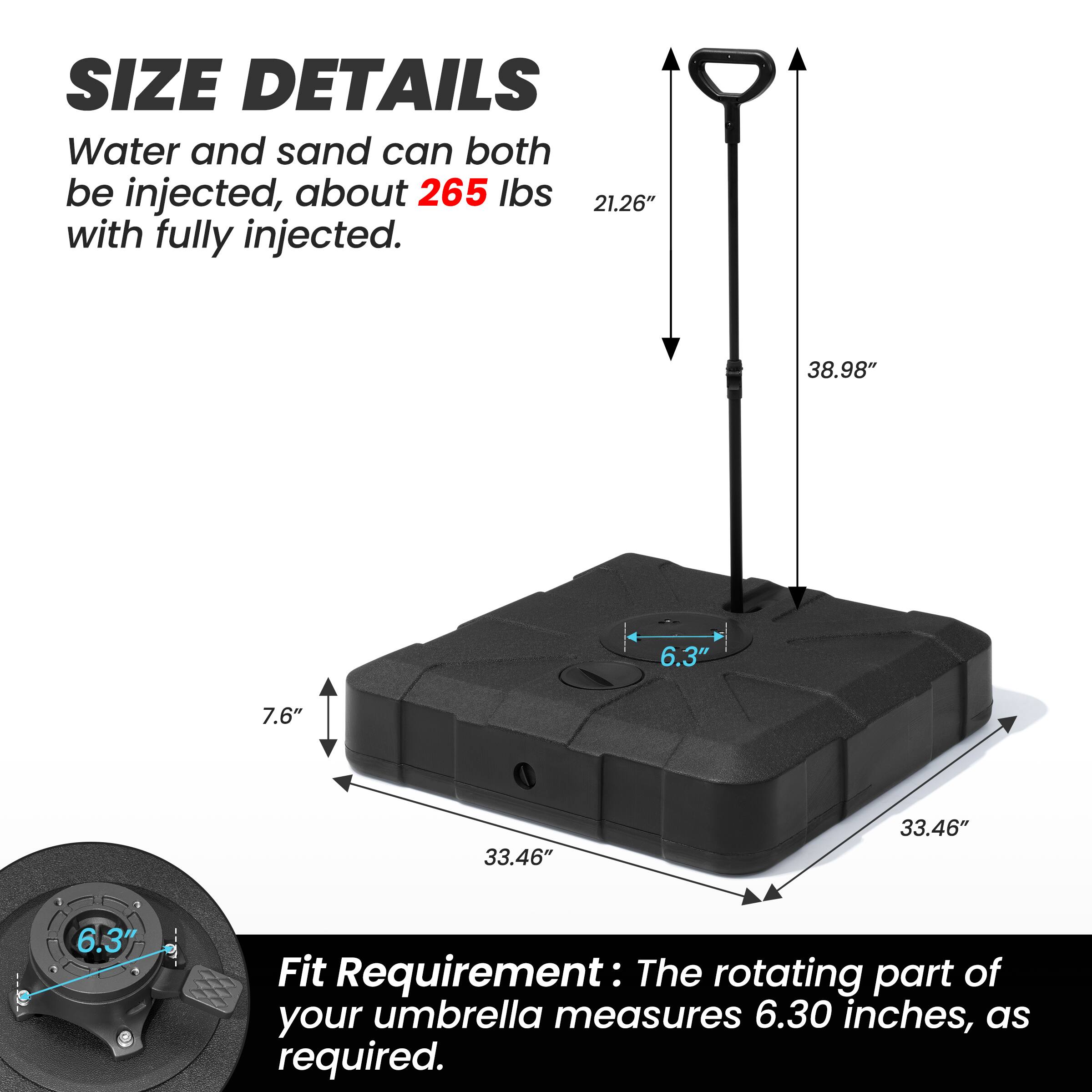 **SIZE DETAILS**

Water and sand can both be injected, about **265 lbs** with fully injected.

- 21.26"
- 38.98"
- 6.3"
- 7.6"
- 33.46"
- 33.46"

**Fit Requirement:** The rotating part of your umbrella measures **6.30 inches**, as required.