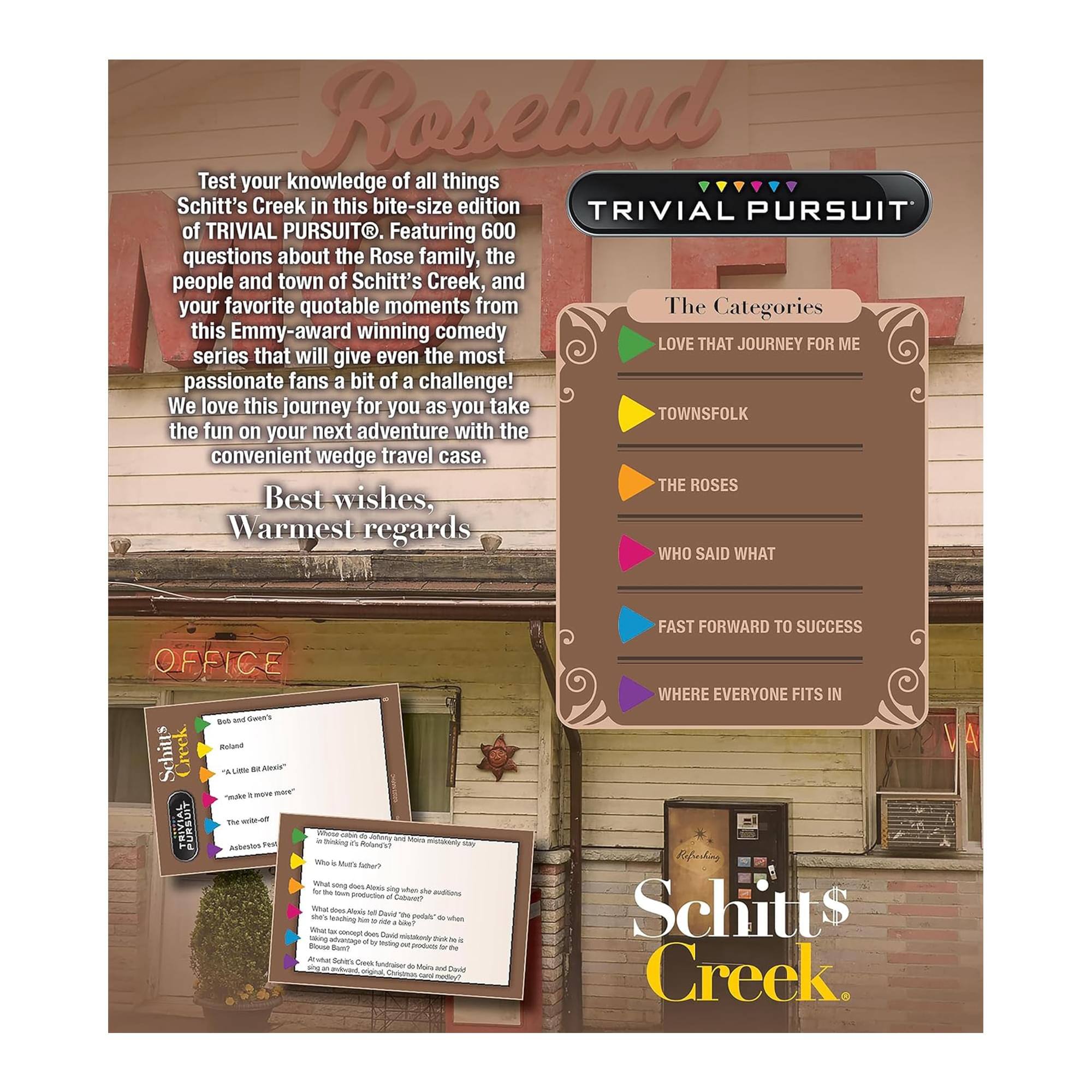 Rosebud

Test your knowledge of all things Schitt's Creek in this bite-size edition of TRIVIAL PURSUIT. Featuring 600 questions about the Rose family, the people and town of Schitt's Creek, and your favorite quotable moments from this Emmy-award winning comedy series that will give even the most passionate fans a bit of a challenge! We love this journey for you as you take the fun on your next adventure with the convenient wedge travel case.

Best wishes,  
Warmest regards

The Categories  
- LOVE THAT JOURNEY FOR ME  
- TOWNSFOLK  
- THE ROSES  
- WHO SAID WHAT  
- FAST FORWARD TO SUCCESS  
- WHERE EVERYONE FITS IN

Schitt's Creek
