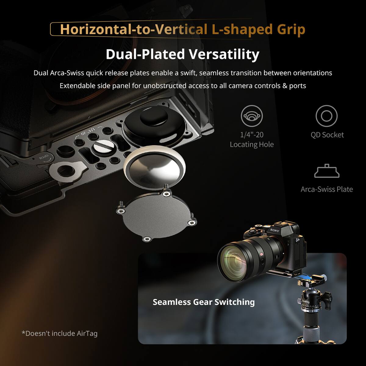 Horizontal-to-Vertical L-shaped Grip

Dual-Plated Versatility

Dual Arca-Swiss quick release plates enable a swift, seamless transition between orientations

Extendable side panel for unobstructed access to all camera controls & ports

1/4"-20 Locating Hole

QD Socket

Arca-Swiss Plate

Seamless Gear Switching

*Doesn't include AirTag