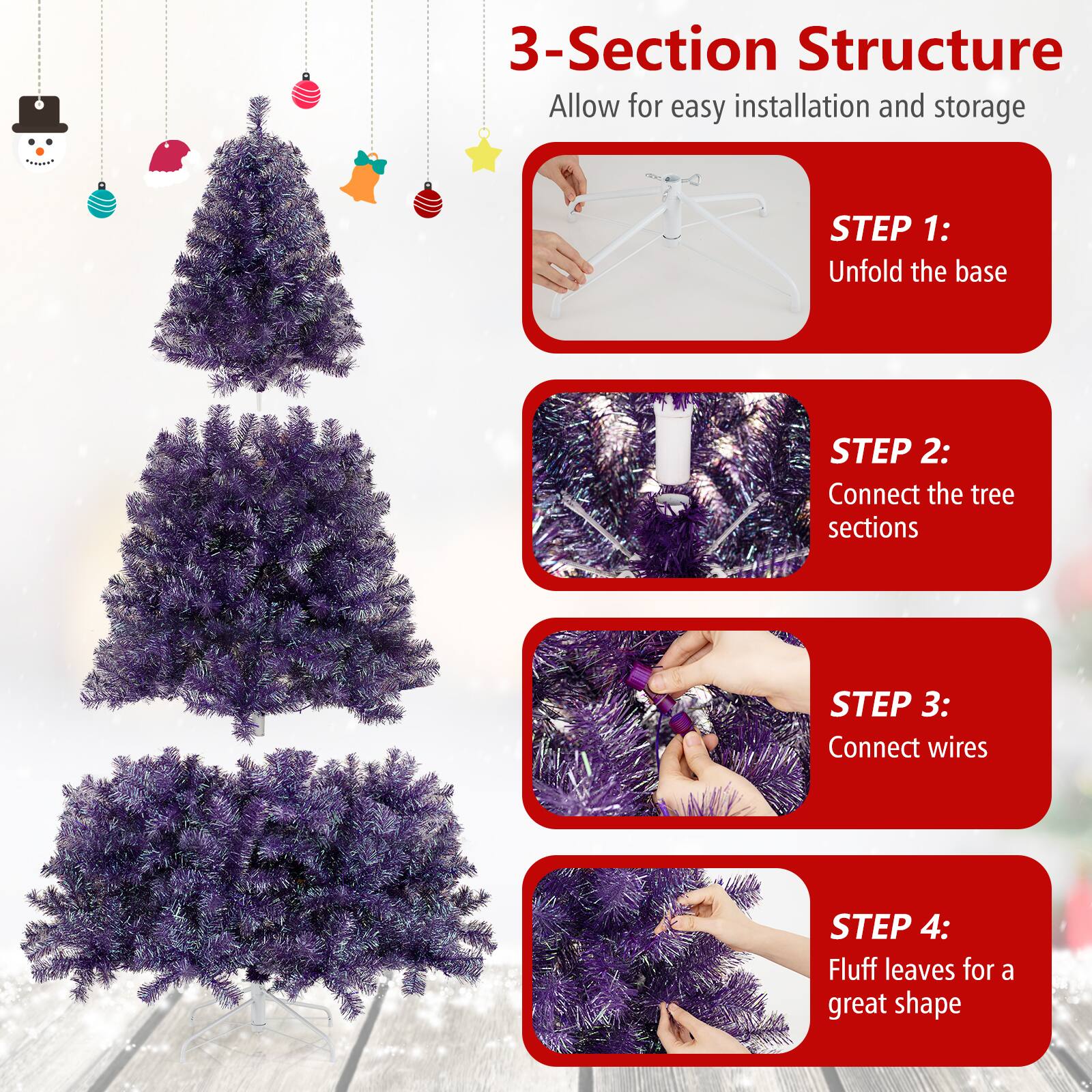 3-Section Structure  
Allow for easy installation and storage  

STEP 1:  
Unfold the base  

STEP 2:  
Connect the tree sections  

STEP 3:  
Connect wires  

STEP 4:  
Fluff leaves for a great shape