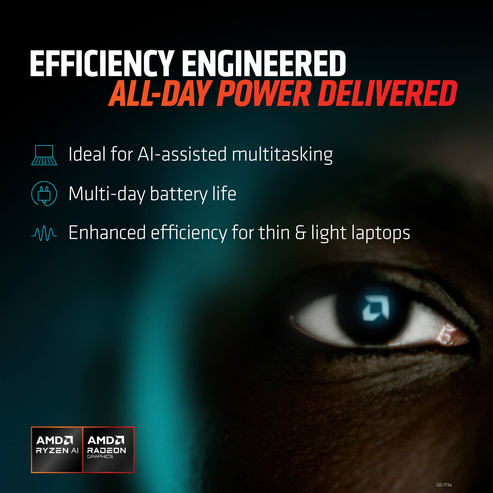 EFFICIENCY ENGINEERED  
ALL-DAY POWER DELIVERED  

- Ideal for AI-assisted multitasking  
- Multi-day battery life  
- Enhanced efficiency for thin & light laptops  

AMD RYZEN AI  
AMD RADEON GRAPHICS