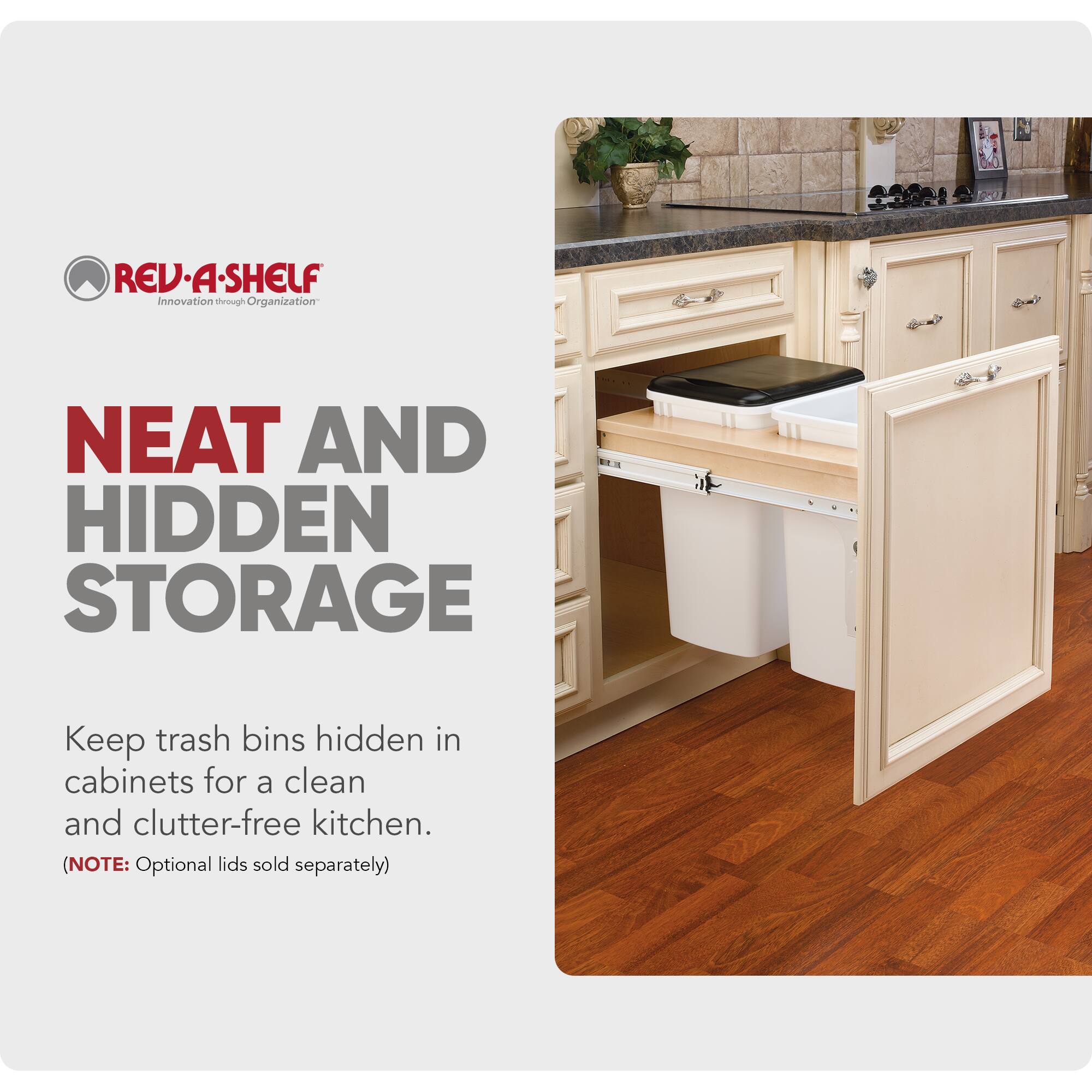 REV-A-SHELF  
Innovation through Organization  

NEAT AND HIDDEN STORAGE  

Keep trash bins hidden in cabinets for a clean and clutter-free kitchen.  
(NOTE: Optional lids sold separately)
