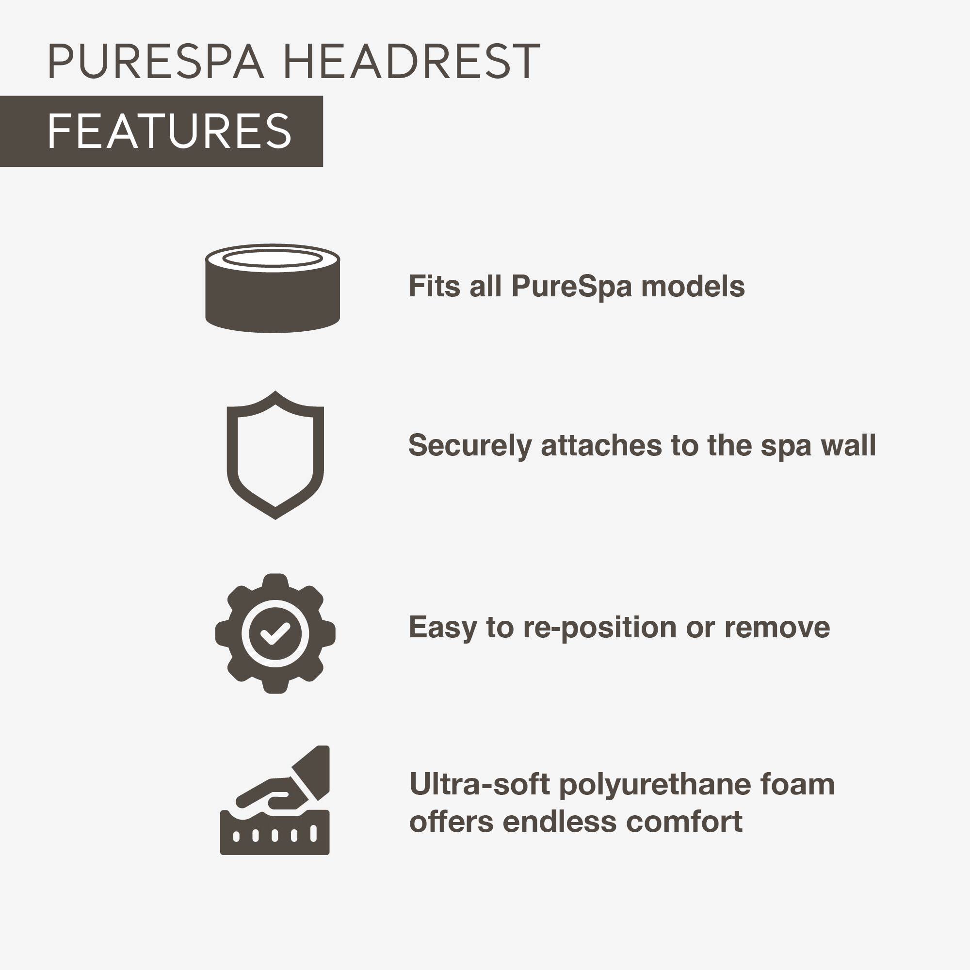 PURESPA HEADREST FEATURES

- Fits all PureSpa models
- Securely attaches to the spa wall
- Easy to re-position or remove
- Ultra-soft polyurethane foam offers endless comfort