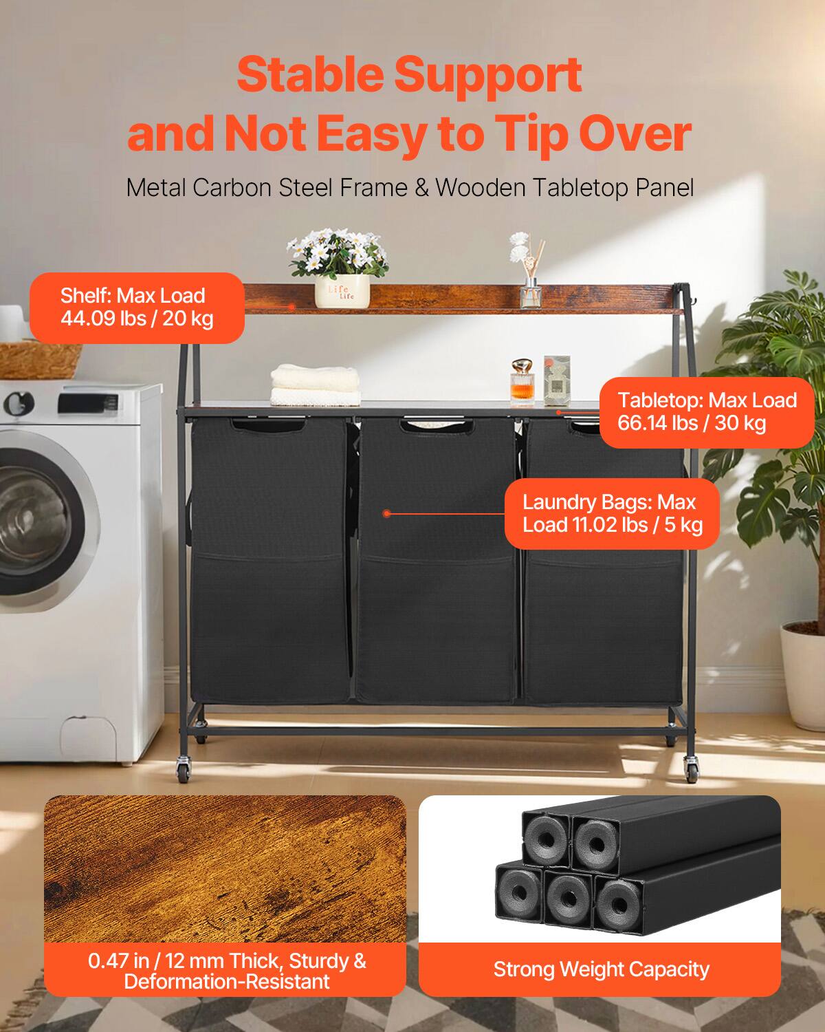Stable Support and Not Easy to Tip Over  
Metal Carbon Steel Frame & Wooden Tabletop Panel  

Shelf: Max Load 44.09 lbs / 20 kg  

Tabletop: Max Load 66.14 lbs / 30 kg  

Laundry Bags: Max Load 11.02 lbs / 5 kg  

0.47 in / 12 mm Thick, Sturdy & Deformation-Resistant  

Strong Weight Capacity