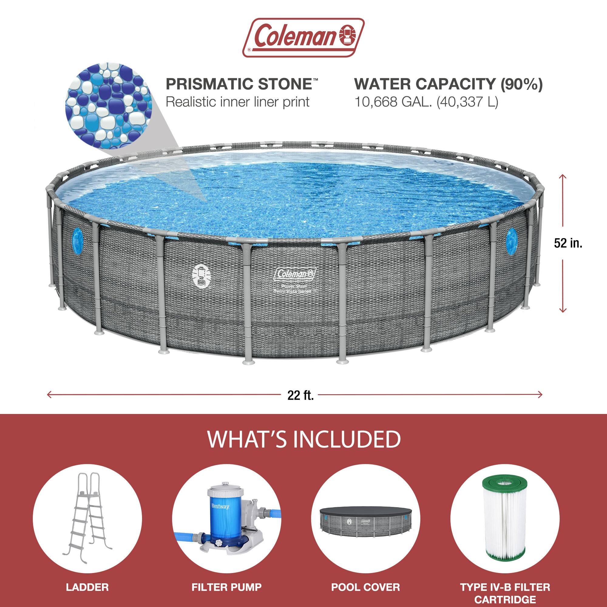 Coleman PRISMATIC STONE  
Realistic inner liner print  

WATER CAPACITY (90%)  
10,668 GAL. (40,337 L)  

52 in.  
22 ft.  

WHAT'S INCLUDED  
LADDER  
FILTER PUMP  
POOL COVER  
TYPE IV-B FILTER CARTRIDGE