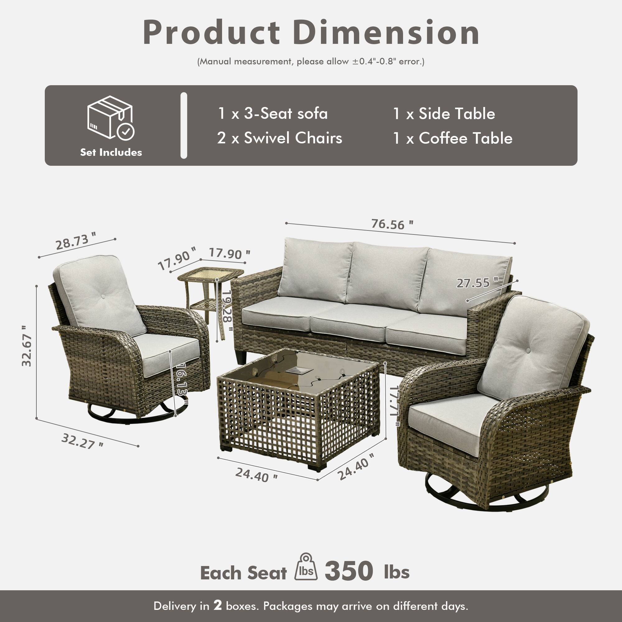 Product Dimension  
(Manual measurement, please allow ±0.4"-0.8" error.)

Set Includes  
1 x 3-Seat sofa  
2 x Swivel Chairs  
1 x Side Table  
1 x Coffee Table

Dimensions:  
- 3-Seat Sofa: 76.56" W x 27.55" D x 32.67" H  
- Swivel Chair: 32.27" W x 17.90" D x 28.73" H  
- Side Table: 17.90" W x 17.90" D x 9.28" H  
- Coffee Table: 24.40" W x 24.40" D x 17.71" H  

Each Seat: 350 lbs  

Delivery in 2 boxes. Packages may arrive on different days.