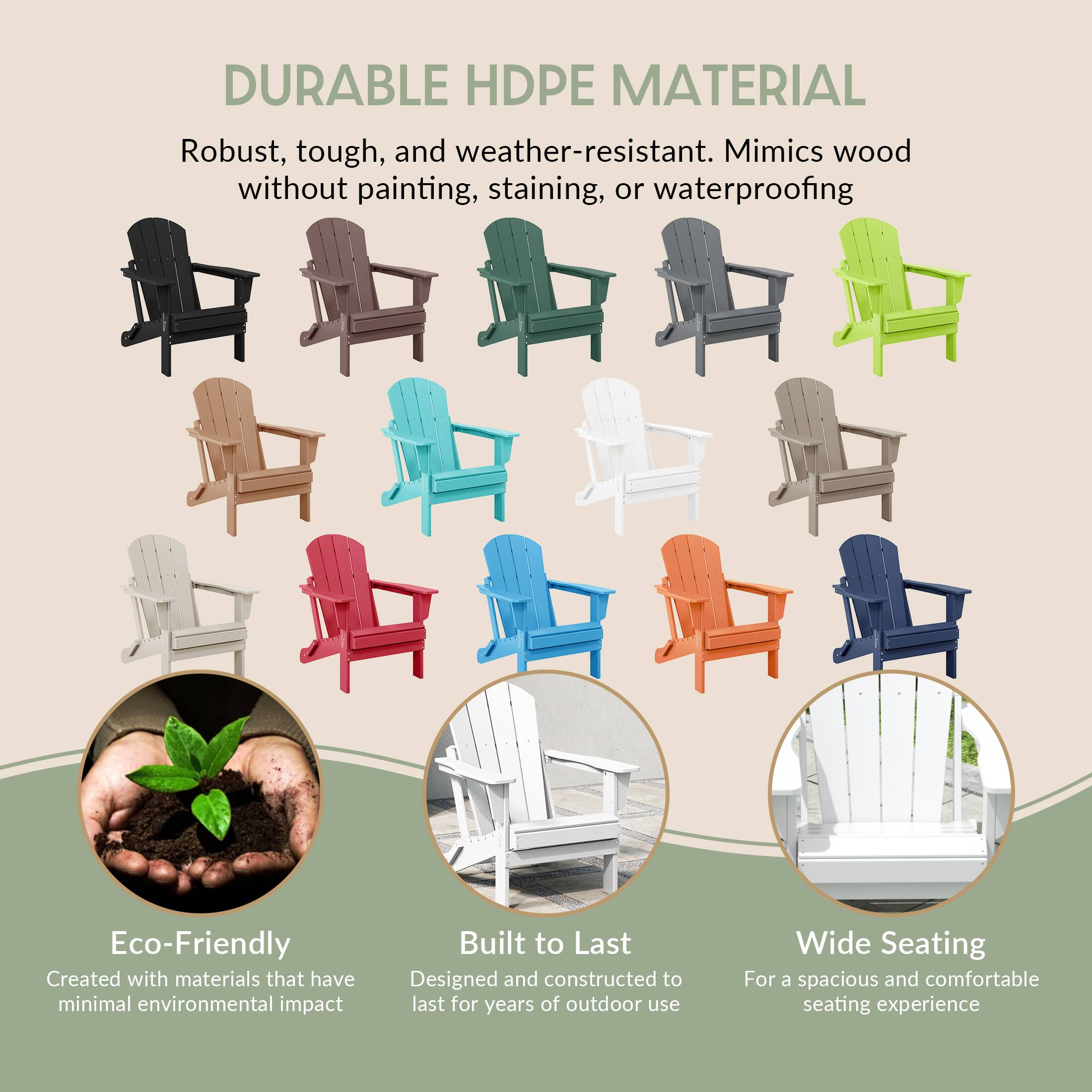 DURABLE HDPE MATERIAL  
Robust, tough, and weather-resistant. Mimics wood without painting, staining, or waterproofing  

Eco-Friendly  
Created with materials that have minimal environmental impact  

Built to Last  
Designed and constructed to last for years of outdoor use  

Wide Seating  
For a spacious and comfortable seating experience