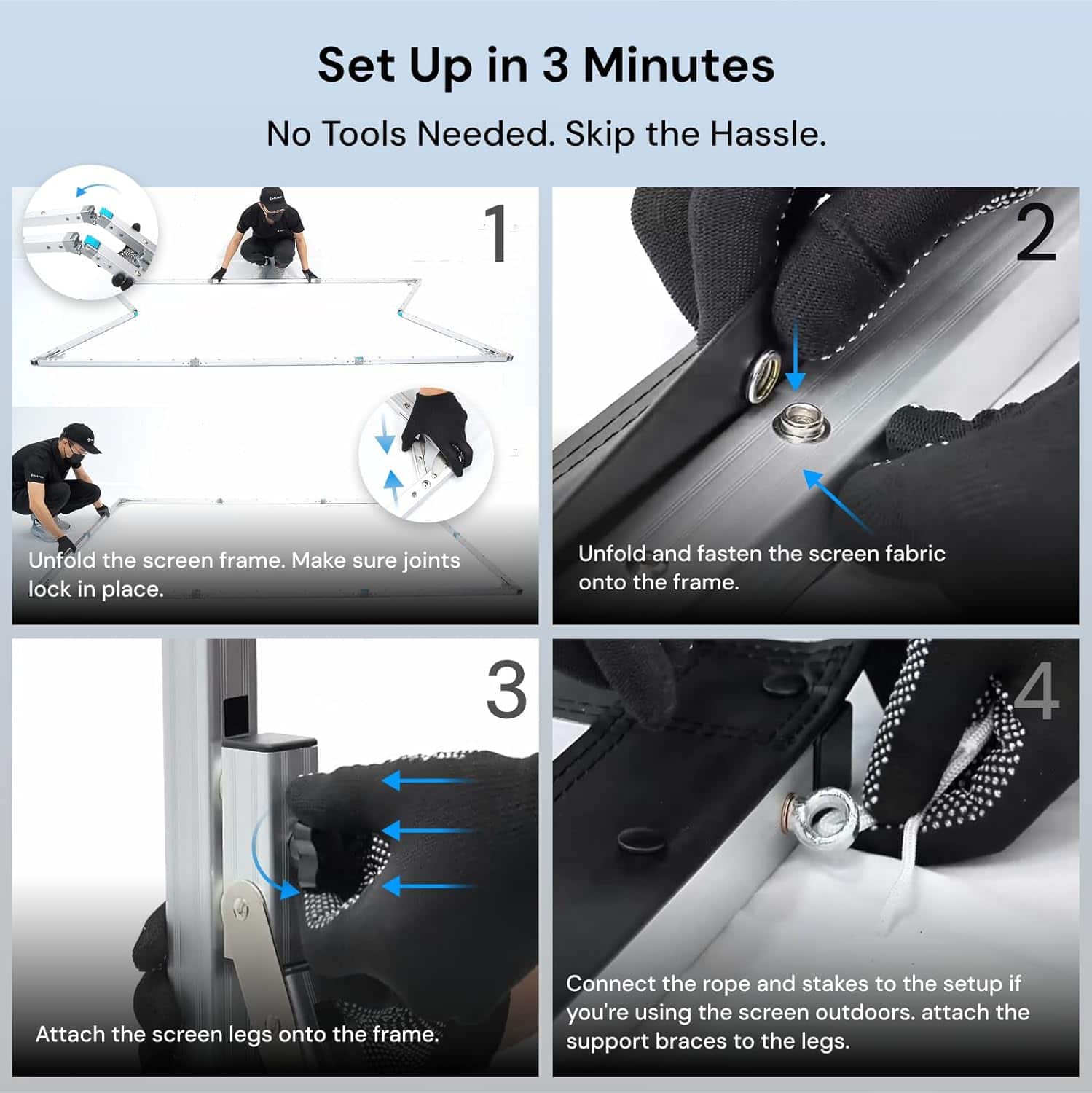 Set Up in 3 Minutes
No Tools Needed. Skip the Hassle.
1. Unfold the screen frame. Make sure joints lock in place.
2. Unfold and fasten the screen fabric onto the frame.
3. Attach the screen legs onto the frame.
4. Connect the rope and stakes to the setup if you're using the screen outdoors. Attach the support braces to the legs.