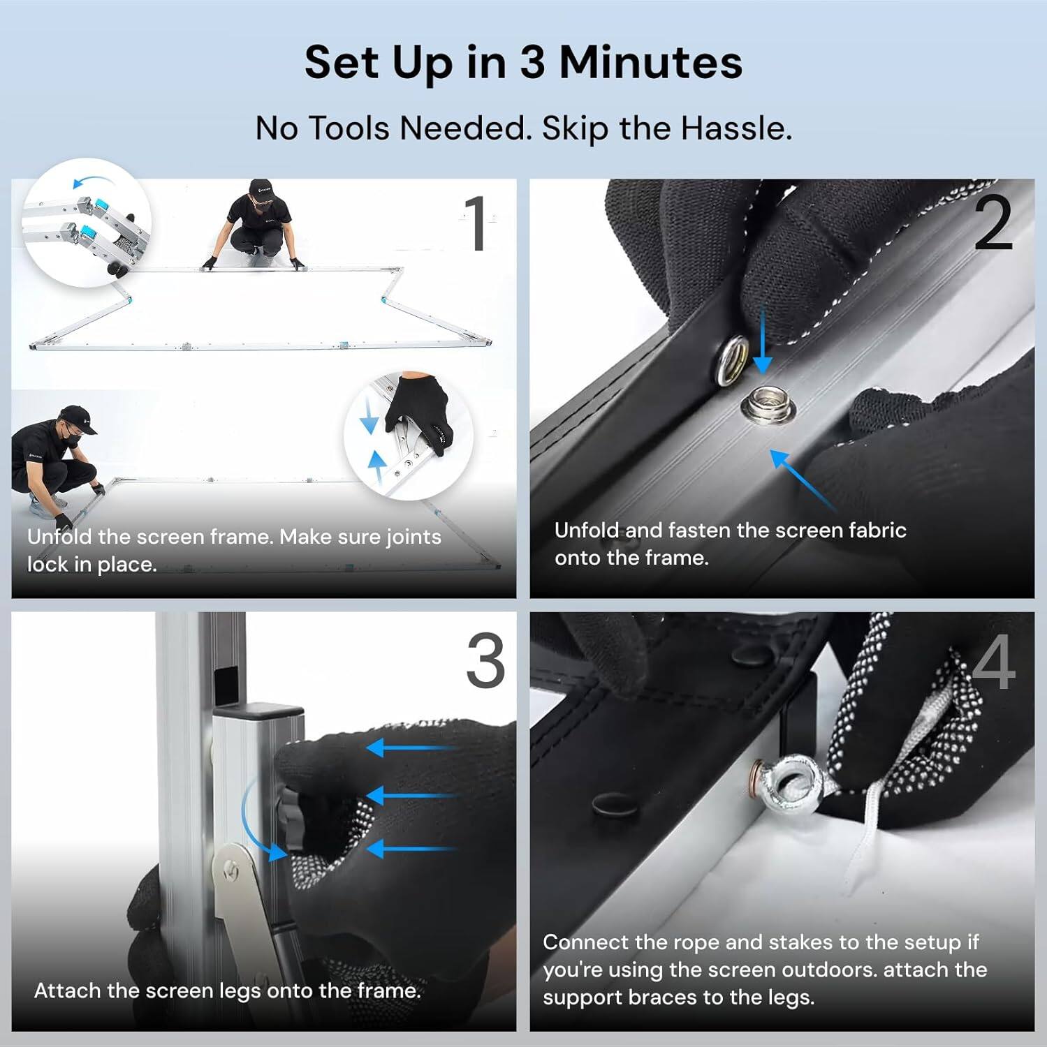 Set Up in 3 Minutes  
No Tools Needed. Skip the Hassle.

1. Unfold the screen frame. Make sure joints lock in place.

2. Unfold and fasten the screen fabric onto the frame.

3. Attach the screen legs onto the frame.

4. Connect the rope and stakes to the setup if you're using the screen outdoors. Attach the support braces to the legs.