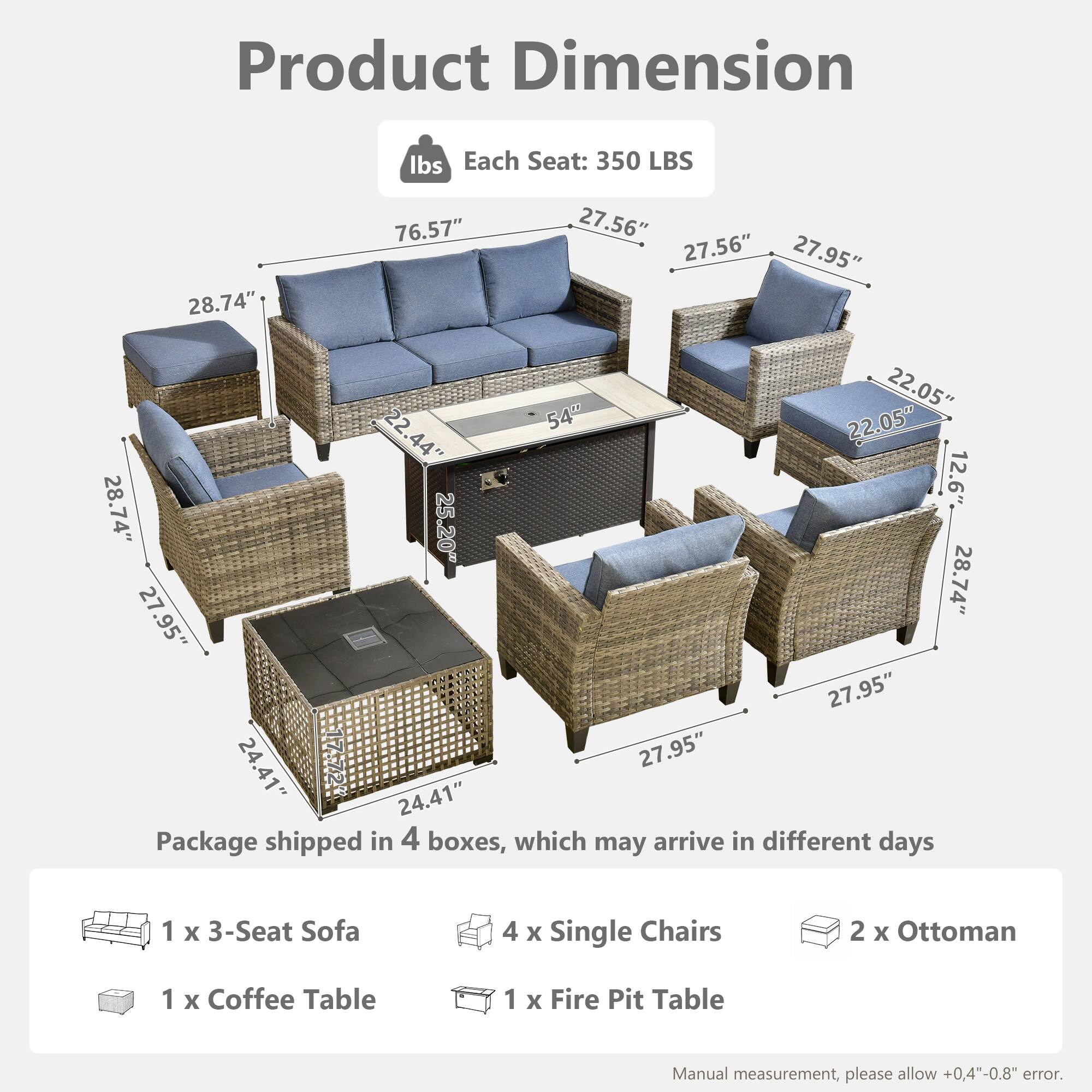 Product Dimension  
Each Seat: 350 LBS  

Dimensions:  
- 76.57"  
- 28.74"  
- 27.56"  
- 27.56"  
- 27.95"  
- 22.05"  
- 22.54"  
- 22.05"  
- 22.44"  
- 44"  
- 12.6"  
- 28.74"  
- 25.20"  
- 28.74"  
- 27.95"  
- 27.95"  
- 24.41"  
- 27.95"  

Package shipped in 4 boxes, which may arrive in different days  

Contents:  
- 1 x 3-Seat Sofa  
- 4 x Single Chairs  
- 2 x Ottoman  
- 1 x Coffee Table  
- 1 x Fire Pit Table  

Manual measurement, please allow +0.4"-0.8" error.
