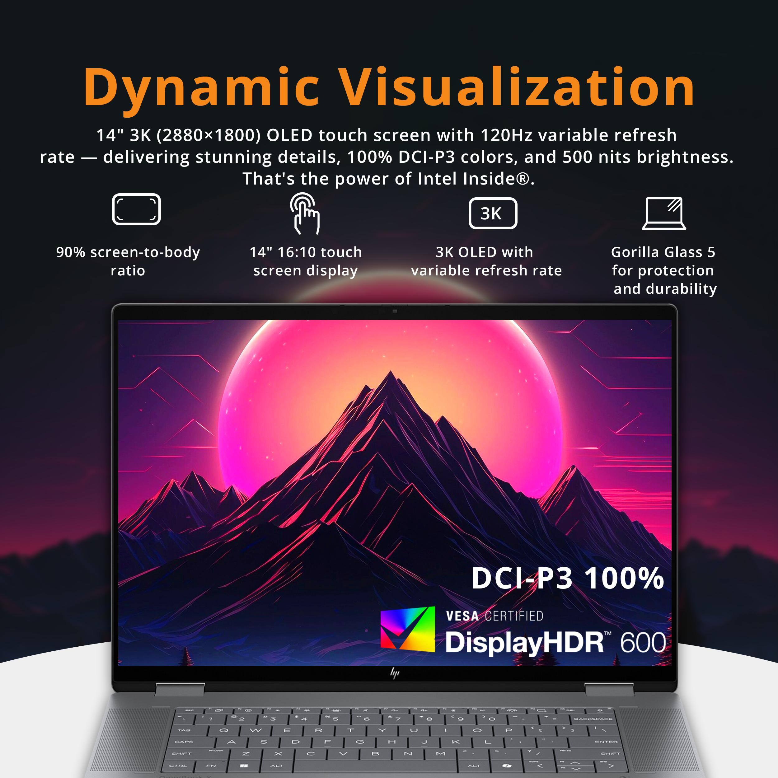Dynamic Visualization  
14" 3K (2880x1800) OLED touch screen with 120Hz variable refresh rate - delivering stunning details, 100% DCI-P3 colors, and 500 nits brightness. That's the power of Intel Inside.  
3K 90% screen-to-body ratio  
14" 16:10 touch screen display  
3K OLED with variable refresh rate  
Gorilla Glass 5 for protection and durability  
DCI-P3 100%  
VESA CERTIFIED  
DisplayHDR 600
