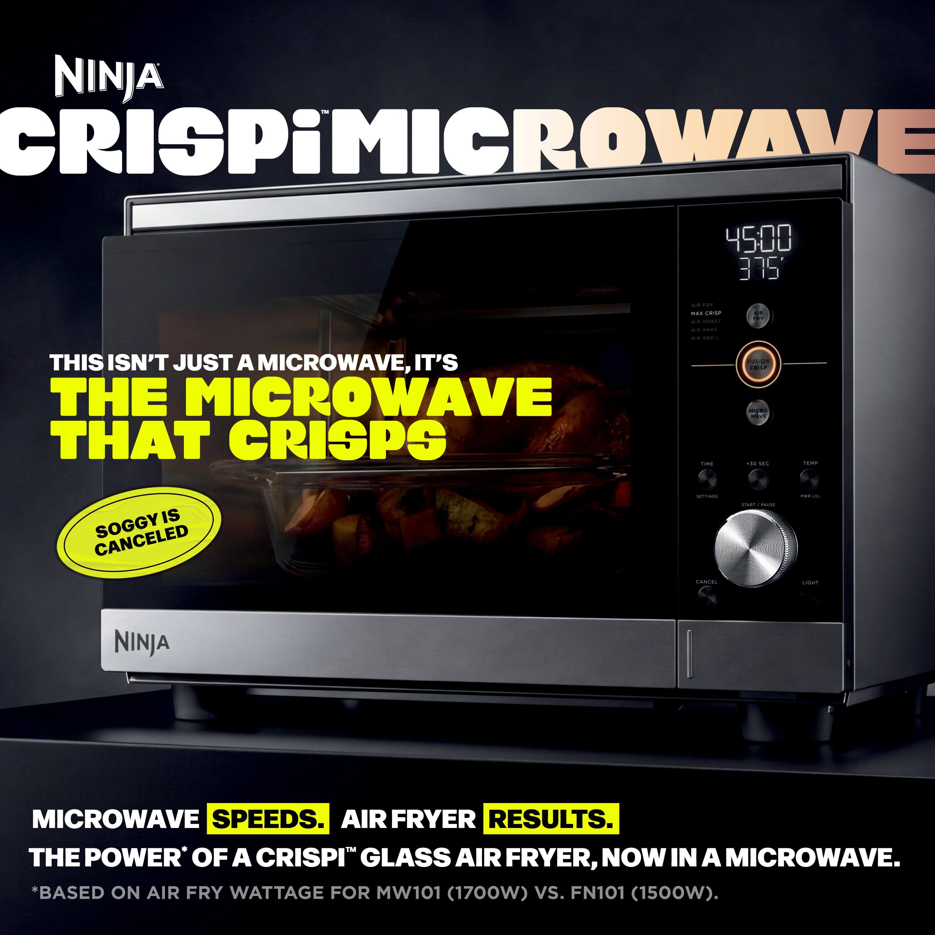 NINJA CRISPiMICROWAVE

THIS ISN'T JUST A MICROWAVE, IT'S THE MICROWAVE THAT CRISPS

SOGGY IS CANCELED

MICROWAVE SPEEDS. AIR FRYER RESULTS. THE POWER' OF A CRISPI™ GLASS AIR FRYER, NOW IN A MICROWAVE. *BASED ON AIR FRY WATTAGE FOR MW101 (1700W) VS. FN101 (1500W).