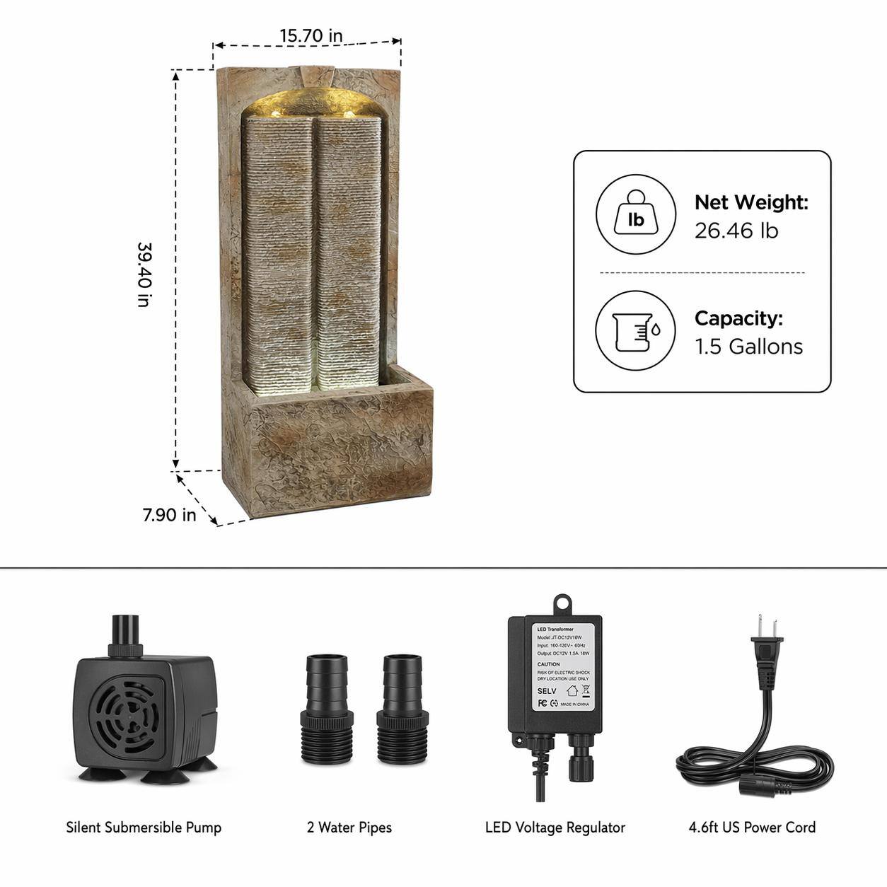 15.70 in  
39.40 in  
7.90 in  

Net Weight: 26.46 lb  
Capacity: 1.5 Gallons  

Silent Submersible Pump  
2 Water Pipes  
LED Voltage Regulator  
4.6ft US Power Cord