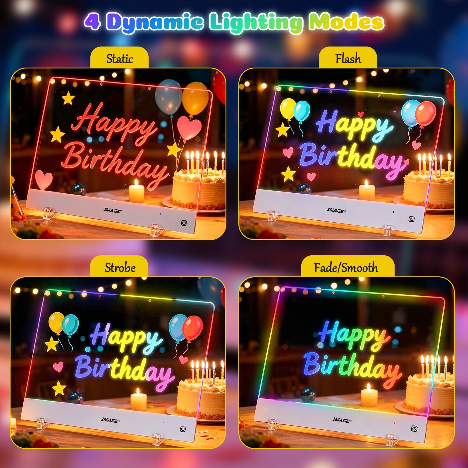 4 Dynamic Lighting Modes

Static Happy Birthday IMAGE 17574

Flash Happy Birthday IMAGE CREAM

Strobe

Fade/Smooth

Happy Birthday IMAGE

Happy Birthday MADE - U