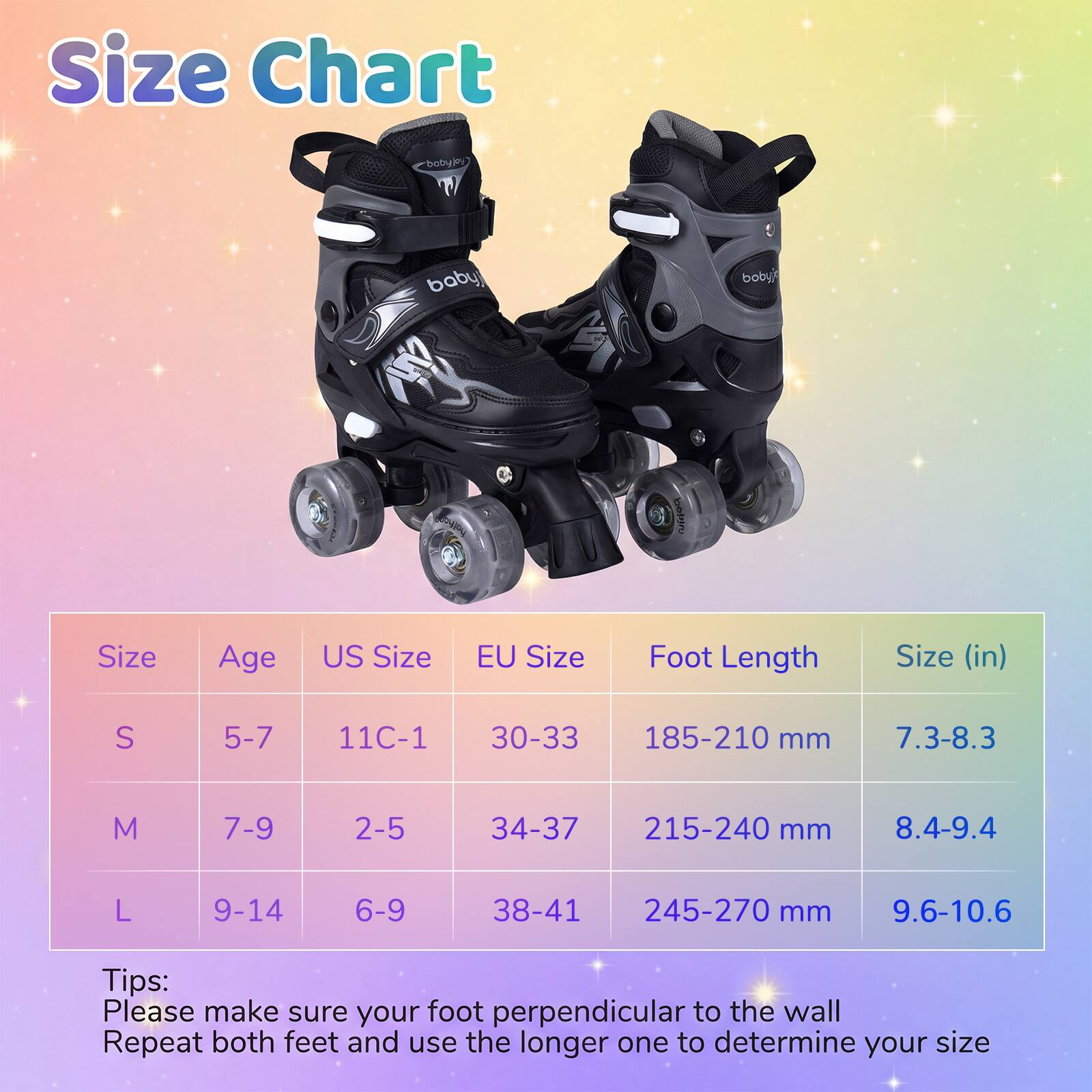 Size Chart

| Size | Age | US Size | EU Size | Foot Length | Size (in) |
|------|-----|--------|---------|------------|-----------|
| S    | 5-7 | 11C-1  | 30-33   | 185-210 mm  | 7.3-8.3    |
| M    | 7-9 | 2-5    | 34-37   | 215-240 mm  | 8.4-9.4    |
| L    | 9-14| 6-9    | 38-41   | 245-270 mm  | 9.6-10.6   |

Tips:
Please make sure your foot perpendicular to the wall
Repeat both feet and use the longer one to determine your size