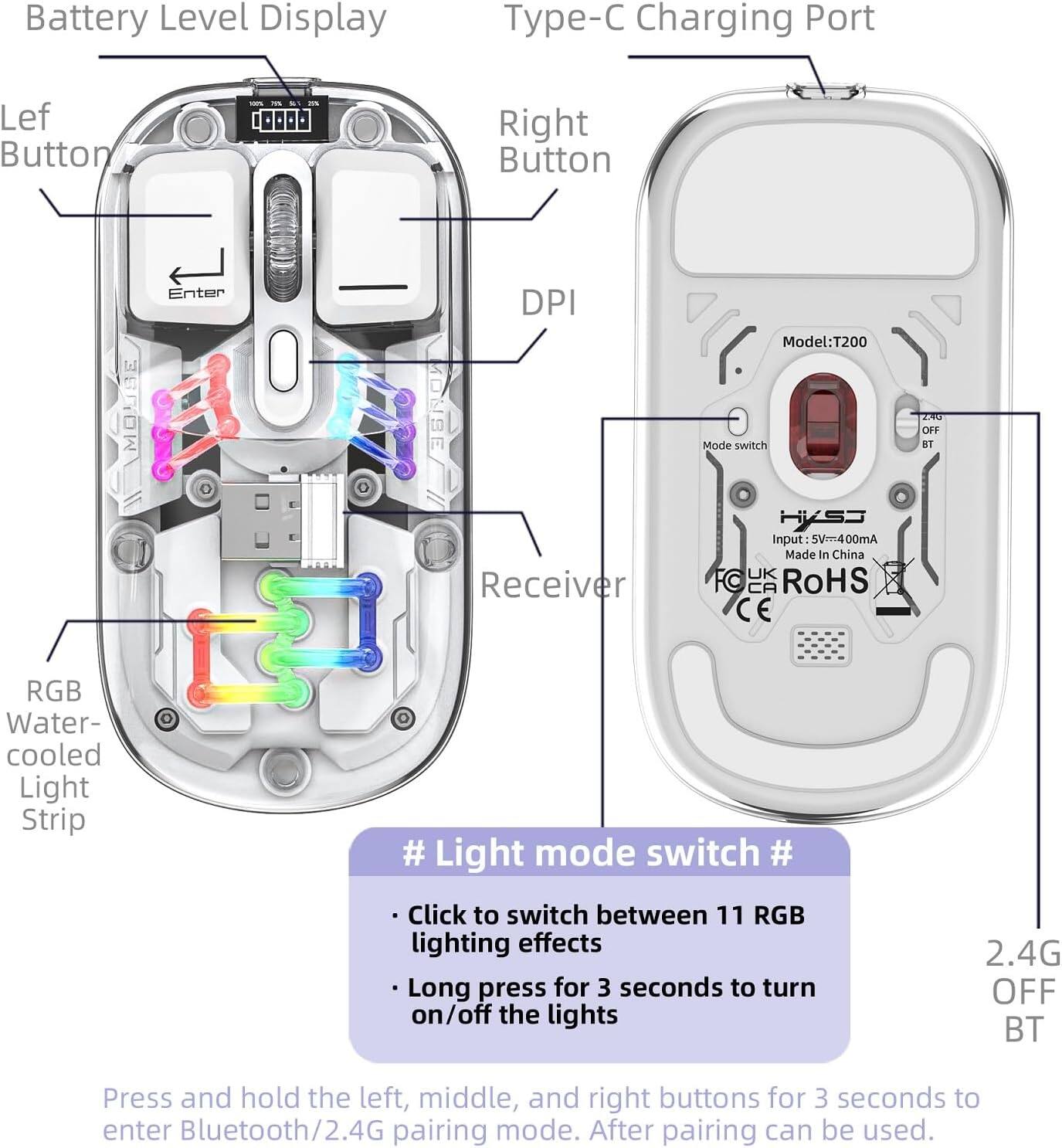 Battery Level Display  
Type-C Charging Port  
Left Button  
Right Button  
DPI  
RGB Water-cooled Light Strip  
Receiver  
Model: T200  
Mode switch  
Input: 5V=400mA  
Made in China  
UK CA RoHS CE  
2.4G OFF BT  

# Light mode switch #  
- Click to switch between 11 RGB lighting effects  
- Long press for 3 seconds to turn on/off the lights  

Press and hold the left, middle, and right buttons for 3 seconds to enter Bluetooth/2.4G pairing mode. After pairing can be used.