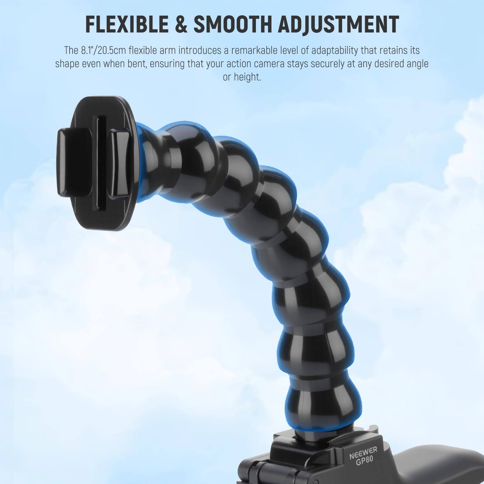 FLEXIBLE & SMOOTH ADJUSTMENT

The 8.1"/20.5cm flexible arm introduces a remarkable level of adaptability that retains its shape even when bent, ensuring that your action camera stays securely at any desired angle or height.

NEEWER GP80
