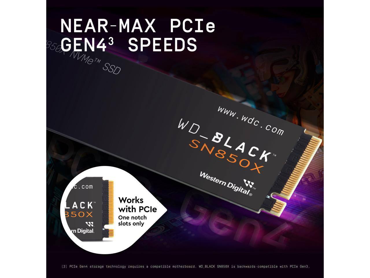 NEAR-MAX PCIe GEN4³ SPEEDS  
850 GEN4 NVMe™ SSD  

www.wdc.com  

WD_BLACK SN850X  
Western Digital  

Works with PCIe 3.0 notch slots only  

[3] PCIe Gen4 storage technology requires a compatible motherboard. WD_BLACK SN850X is backwards-compatible with PCIe Gen3.
