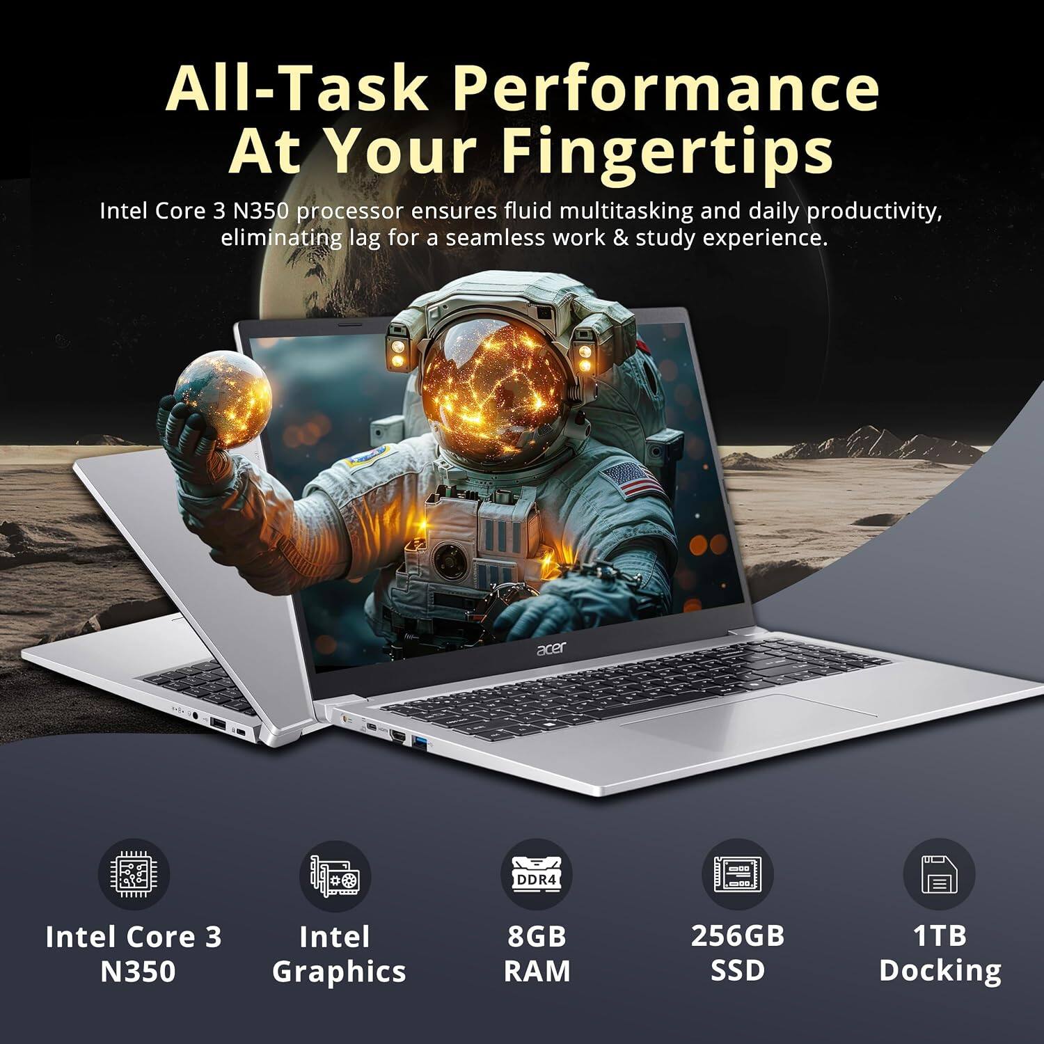 All-Task Performance At Your Fingertips

Intel Core 3 N350 processor ensures fluid multitasking and daily productivity, eliminating lag for a seamless work & study experience.

Acer DDR4 - Intel Core 3 N350 Intel Graphics 8GB RAM 256GB SSD 1TB Docking