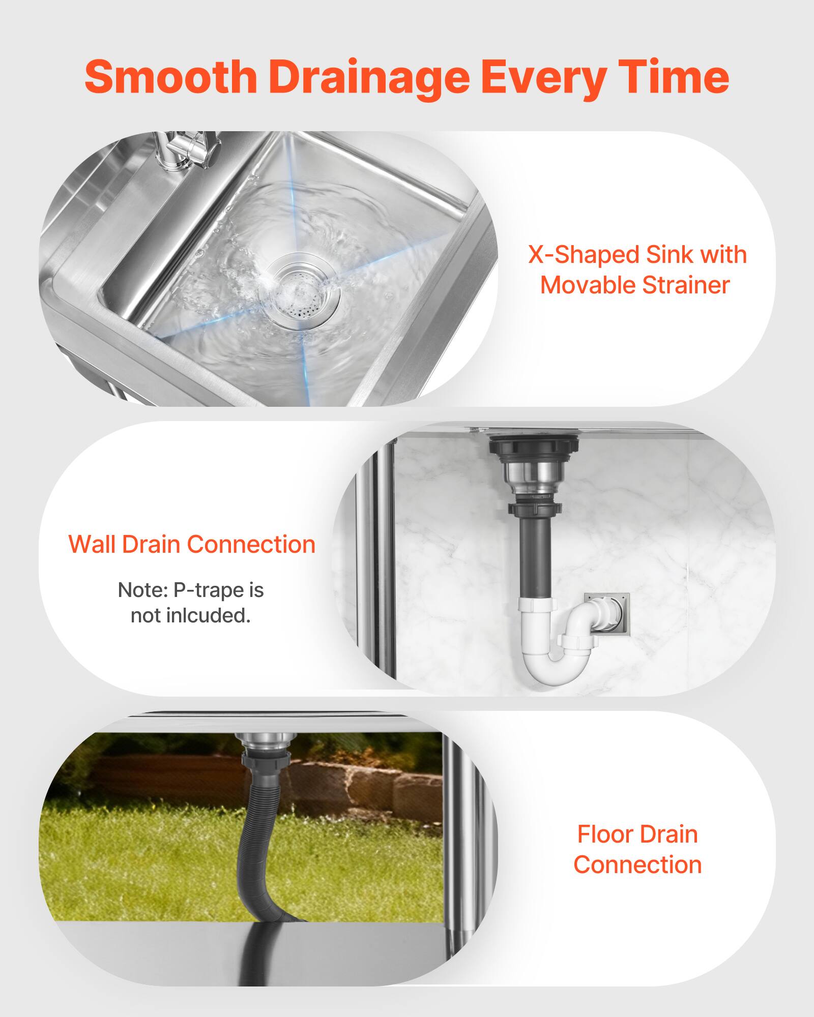 Smooth Drainage Every Time

X-Shaped Sink with Movable Strainer

Wall Drain Connection
Note: P-trap is not included.

Floor Drain Connection