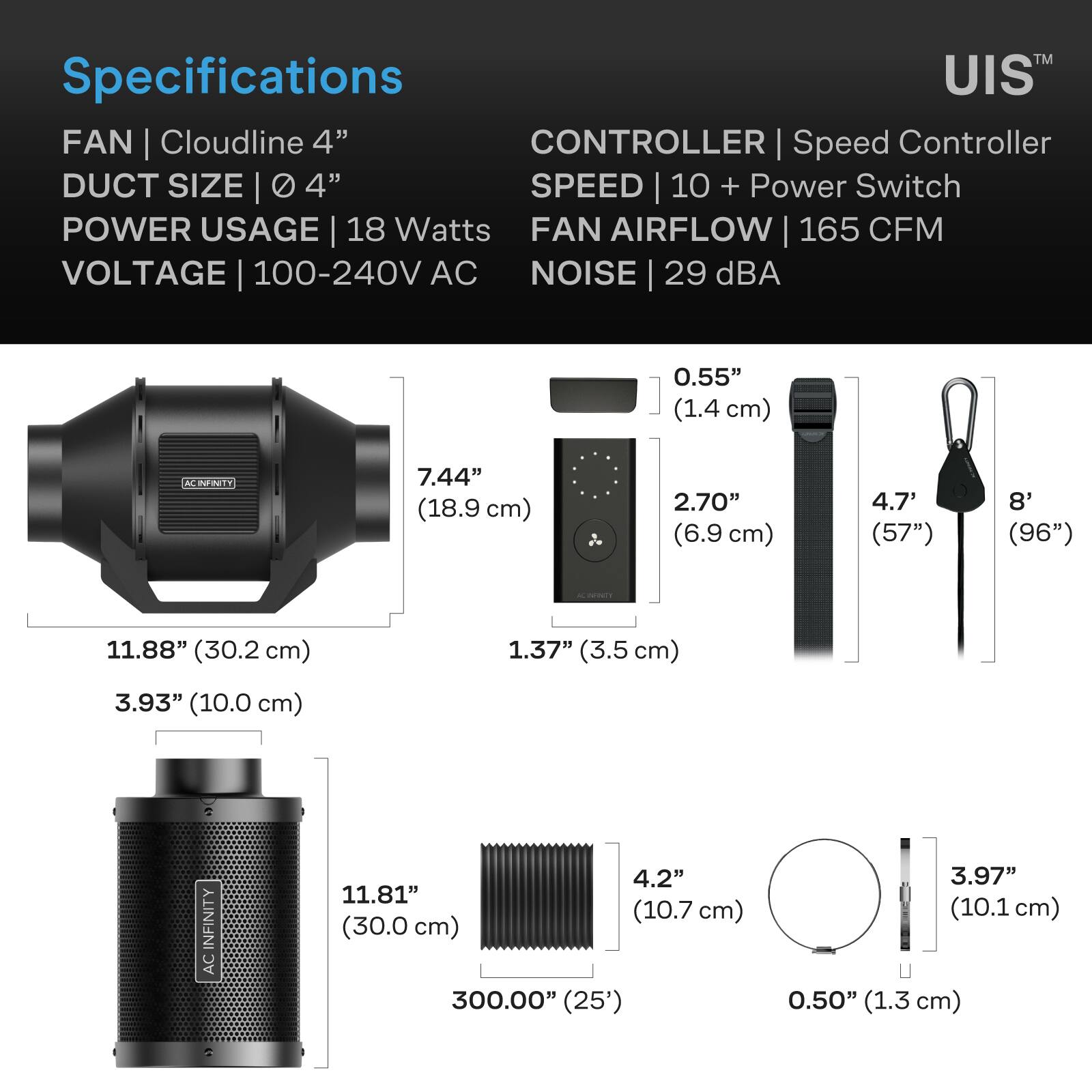 Specifications  
FAN | Cloudline 4"  
DUCT SIZE | Ø 4"  
POWER USAGE | 18 Watts  
VOLTAGE | 100-240V AC  
CONTROLLER | Speed Controller  
SPEED | 10 + Power Switch  
FAN AIRFLOW | 165 CFM  
NOISE | 29 dBA  

0.55" (1.4 cm)  
7.44" (18.9 cm)  
2.70" (6.9 cm)  
4.7" (57")  
8" (96")  
11.88" (30.2 cm)  
1.37" (3.5 cm)  
3.93" (10.0 cm)  
11.81" (30.0 cm) (25')  
4.2" (10.7 cm)  
3.97" (10.1 cm)  
0.50" (1.3 cm)