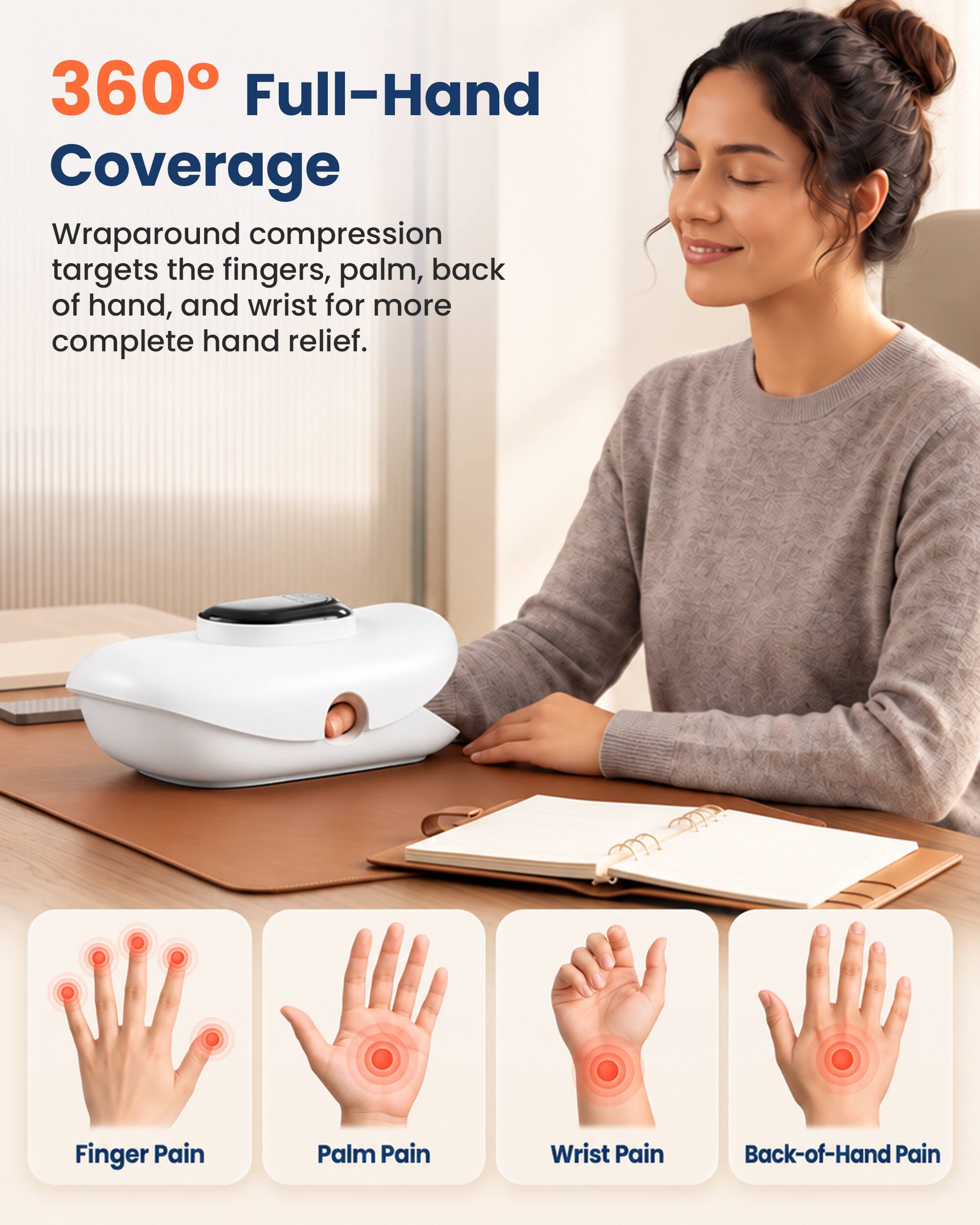 360° Full-Hand Coverage

Wraparound compression targets the fingers, palm, back of hand, and wrist for more complete hand relief.

Finger Pain
Palm Pain
Wrist Pain
Back-of-Hand Pain