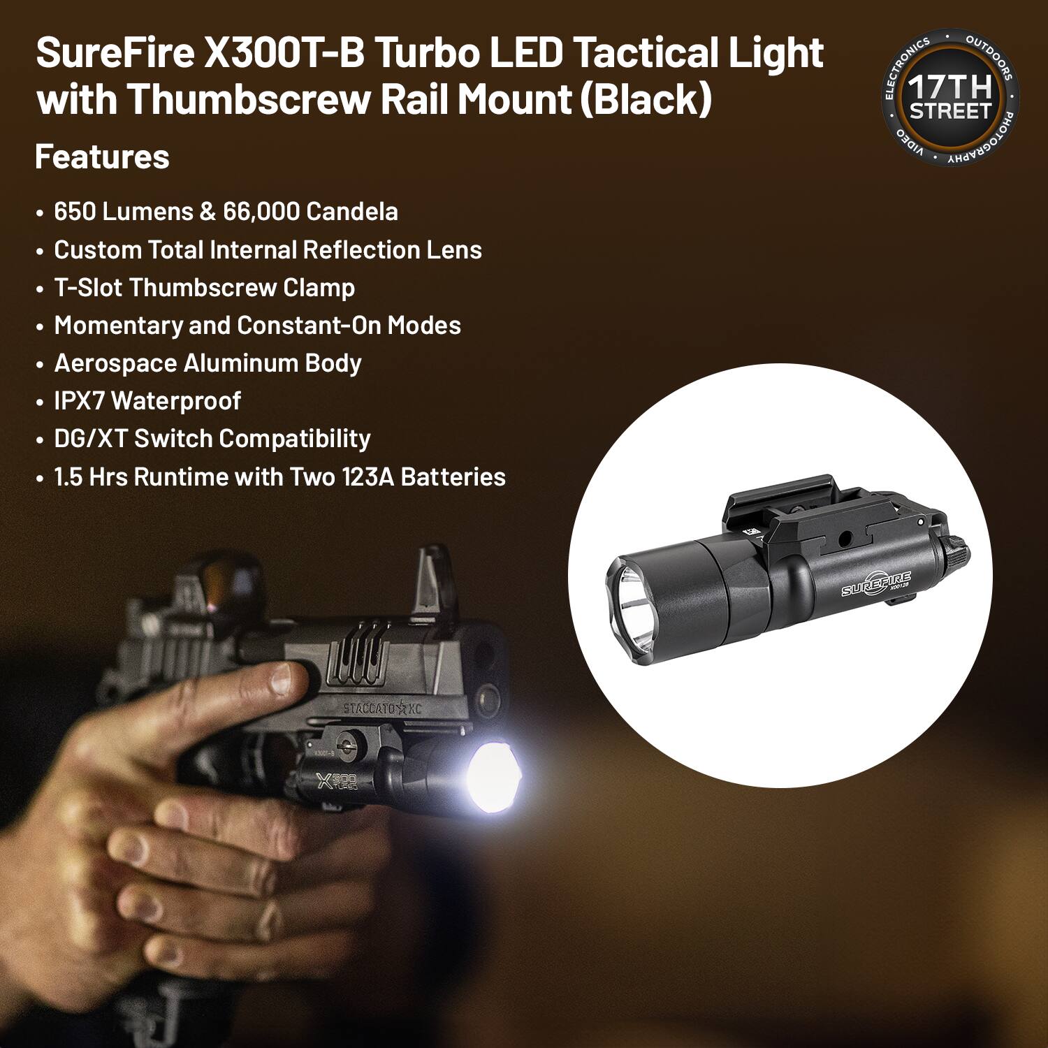 SureFire X300T-B Turbo LED Tactical Light with Thumbscrew Rail Mount (Black)

Features
- 650 Lumens & 66,000 Candela
- Custom Total Internal Reflection Lens
- T-Slot Thumbscrew Clamp
- Momentary and Constant-On Modes
- Aerospace Aluminum Body
- IPX7 Waterproof
- DG/XT Switch Compatibility
- 1.5 Hrs Runtime with Two 123A Batteries

ELECTRONICS OUTDOORS
17TH STREET
AIDEO PHOTOGRAPHY
STADCATOSXC RL 128 - RPO
