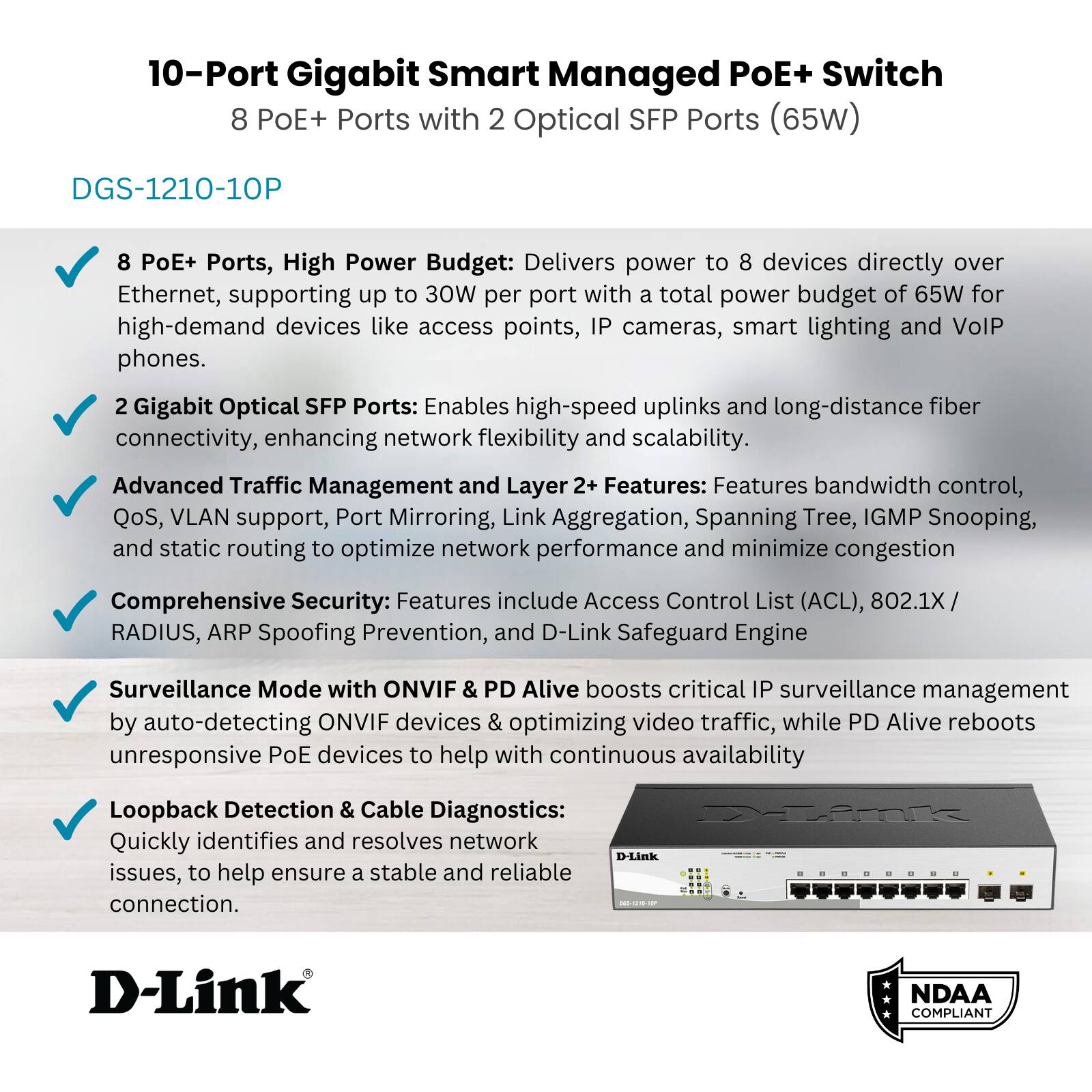 10-Port Gigabit Smart Managed PoE+ Switch  
8 PoE+ Ports with 2 Optical SFP Ports (65W)  

DGS-1210-10P  

- 8 PoE+ Ports, High Power Budget: Delivers power to 8 devices directly over Ethernet, supporting up to 30W per port with a total power budget of 65W for high-demand devices like access points, IP cameras, smart lighting, and VoIP phones.  
- 2 Gigabit Optical SFP Ports: Enables high-speed uplinks and long-distance fiber connectivity, enhancing network flexibility and scalability.  
- Advanced Traffic Management and Layer 2+ Features: Features bandwidth control, QoS, VLAN support, Port Mirroring, Link Aggregation, Spanning Tree, IGMP Snooping, and static routing to optimize network performance and minimize congestion.  
- Comprehensive Security: Features include Access Control List (ACL), 802.1X/RADIUS, ARP Spoofing Prevention, and D-Link Safeguard Engine.  
- Surveillance Mode with ONVIF & PD Alive: Boosts critical IP surveillance management by auto-detecting ONVIF devices & optimizing video traffic, while PD Alive rebo