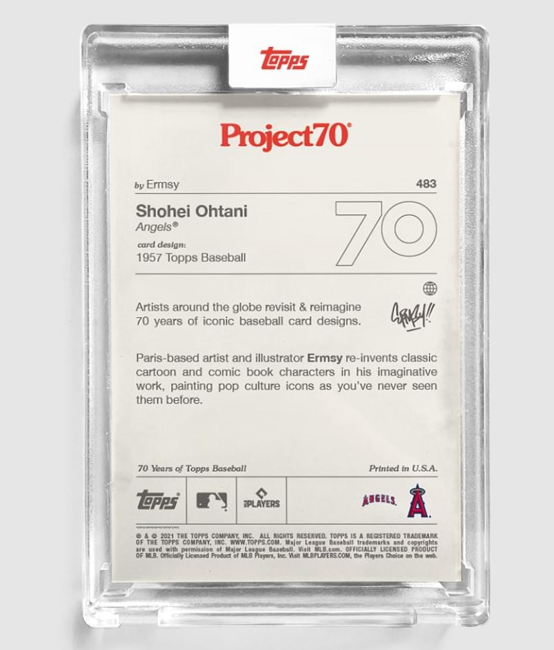 Project70  
by Ermsy  

Shohei Ohtani  
Angels®  

card design: 1957 Topps Baseball  

Artists around the globe revisit & reimagine 70 years of iconic baseball card designs.  

Paris-based artist and illustrator Ermsy re-invents classic cartoon and comic book characters in his imaginative work, painting pop culture icons as you've never seen them before.  

70 Years of Topps Baseball  
Printed in U.S.A.  

© & ™ 2021 THE TOPPS COMPANY, INC. ALL RIGHTS RESERVED. TOPPS IS A REGISTERED TRADEMARK OF THE TOPPS COMPANY, INC. WWW.TOPPS.COM  
Major League Baseball trademarks and copyrights are used with permission of Major League Baseball. Visit MLB.com. OFFICIALLY LICENSED PRODUCT OF MLB. Officially Licensed Product of MLB Players, Inc. Visit MLBPLAYERS.COM the Players Choice on the web.  

Topps  
iPLAYERS  
ANGELS