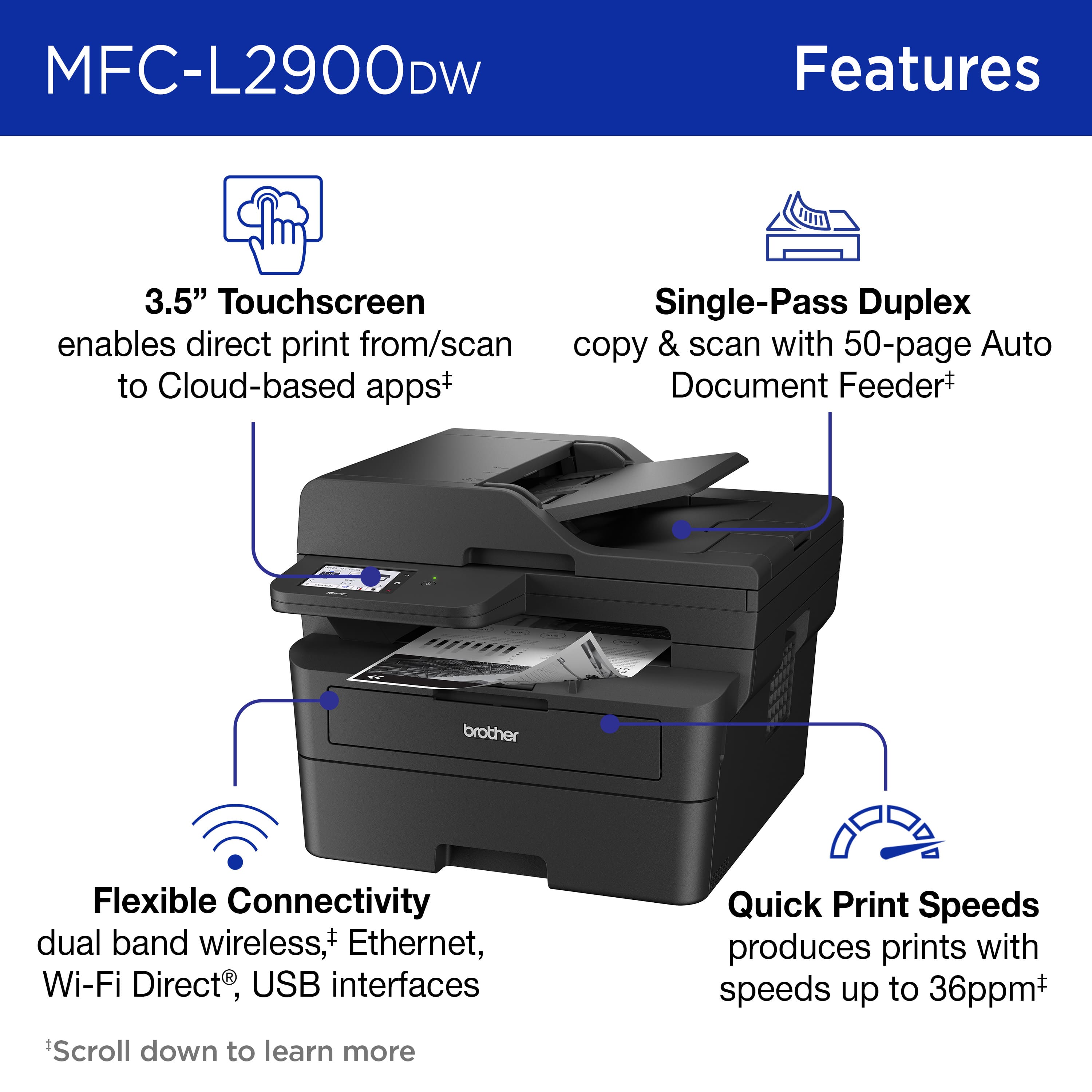 MFC-L2900DW Features:
* 3.5" Touchscreen
* Single-Pass Duplex
* Direct print from/scan copy & scan with 50-page Auto Document Feeder
* Cloud-based apps+
* Brother Flexible Connectivity
* Dual band wireless, Ethernet, Wi-Fi Direct, USB interfaces
* Quick Print Speeds (produces prints with speeds up to 36ppm+)
* Scroll down to learn more.