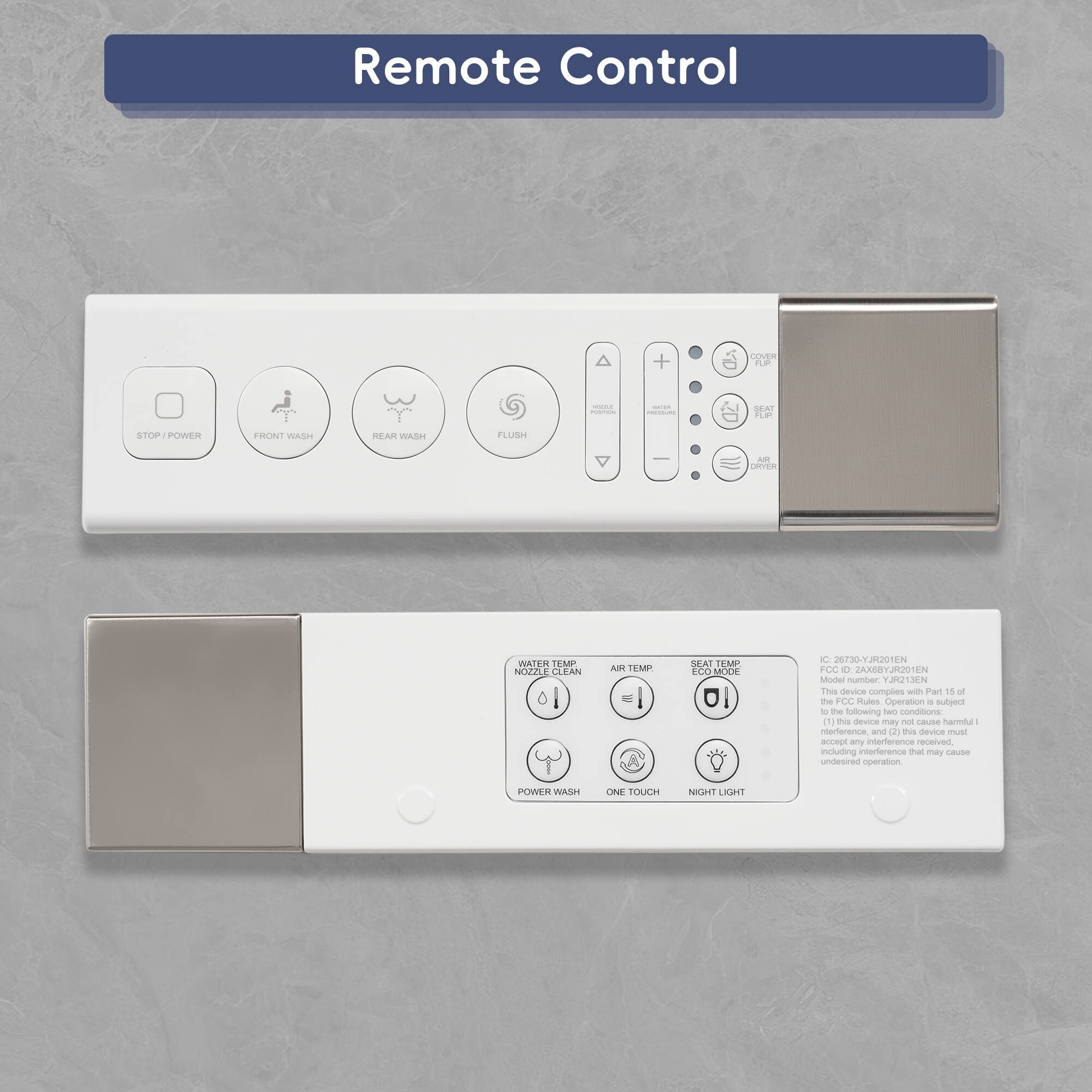 Remote Control

STOP/POWER  
FRONT WASH  
REAR WASH  
FLUSH  
COVER FLUSH  
REAR FLUSH  
AIR DRYER  
WATER PRESSURE  
SEAT TEMP  
AIR TEMP  
ECO MODE  
WATER NOZZLE  
POWER WASH  
ONE TOUCH  
NIGHT LIGHT  

This device complies with Part 15 of the FCC Rules subject to the following conditions:  
(1) This device may not cause harmful interference.  
(2) This device must accept any interference received, including interference that may cause undesired operation.  

IC: 26730-YJ8201EN  
FCC ID: 2AZ8BYRJ8201EN
