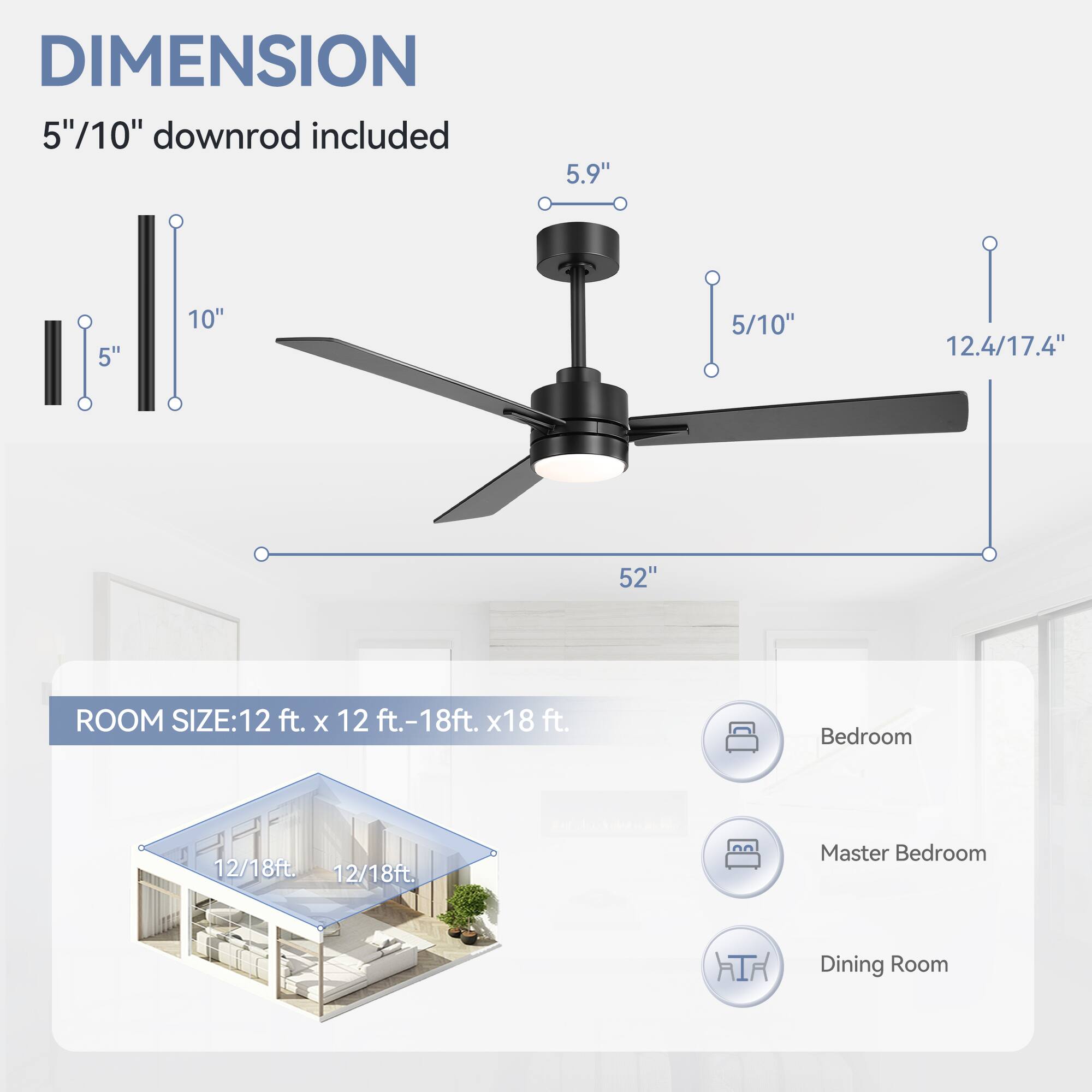 DIMENSION: 5"/10" downrod included, 5.9", 5", 10", 5/10", 12.4/17.4", 52"

ROOM SIZE: 12 ft. x 12 ft.-18ft. x18 ft.

Bedroom: 12/18ft

Master Bedroom: 12/18ft

Dining Room