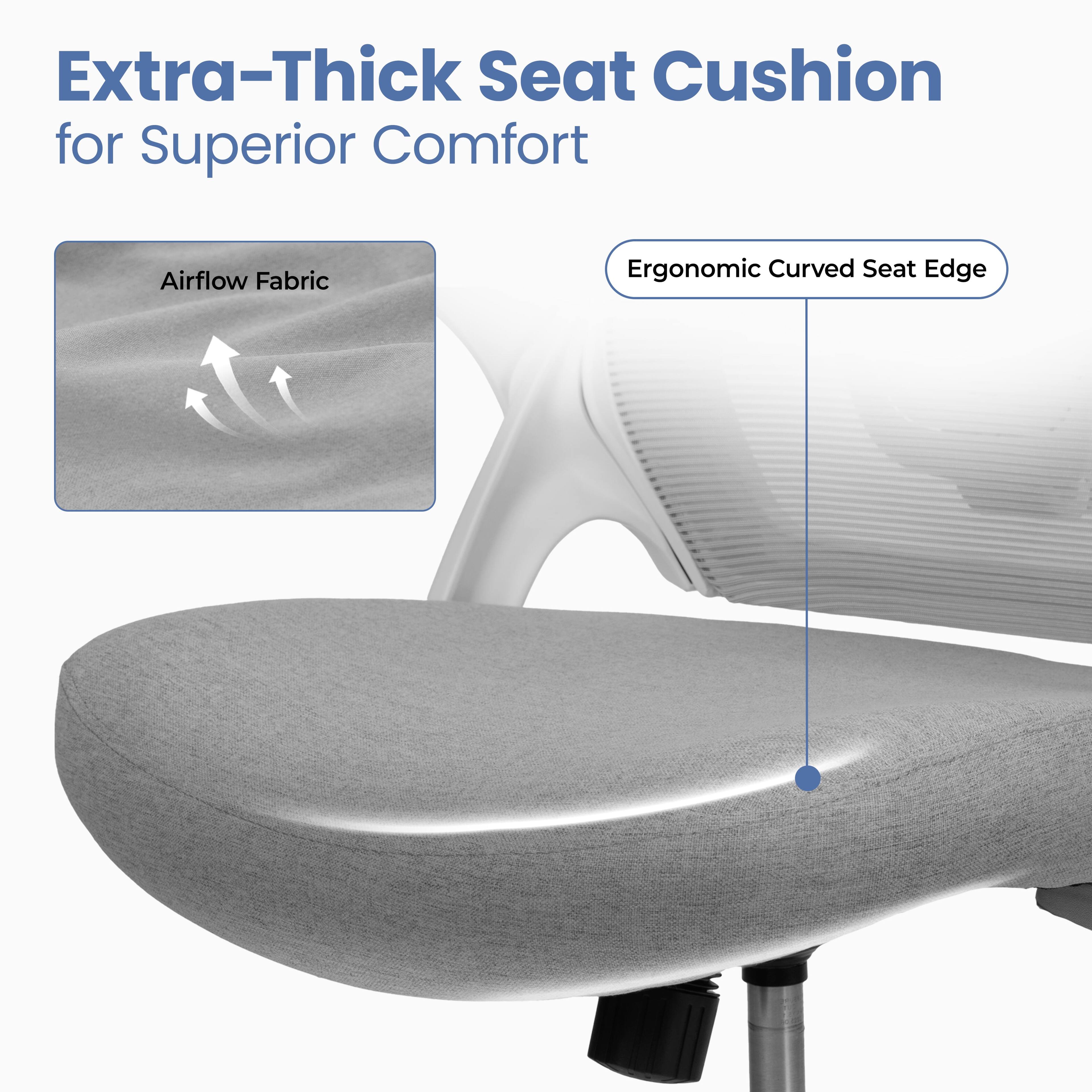 Extra-Thick Seat Cushion for Superior Comfort

Airflow Fabric

Ergonomic Curved Seat Edge