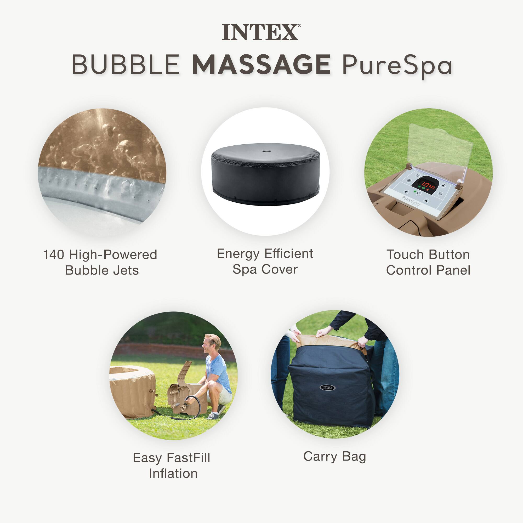 INTEX  
BUBBLE MASSAGE PureSpa  

- 140 High-Powered Bubble Jets  
- Energy Efficient Spa Cover  
- Touch Button Control Panel  
- Easy FastFill Inflation  
- Carry Bag