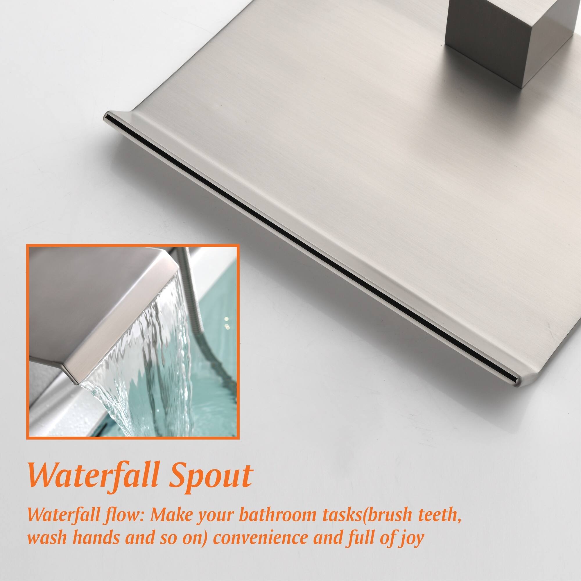 Waterfall Spout  
Waterfall flow: Make your bathroom tasks (brush teeth, wash hands and so on) convenient and full of joy