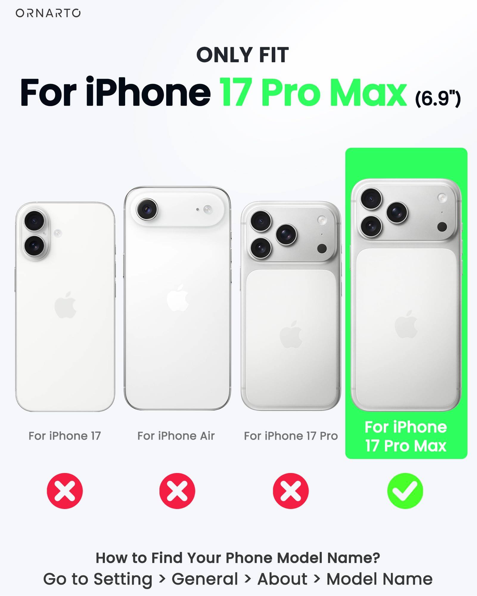 ONLY FIT

For iPhone 17 Pro Max (6.9")

For iPhone 17  
For iPhone Air  
For iPhone 17 Pro  
For iPhone 17 Pro Max

How to Find Your Phone Model Name?  
Go to Setting > General > About > Model Name