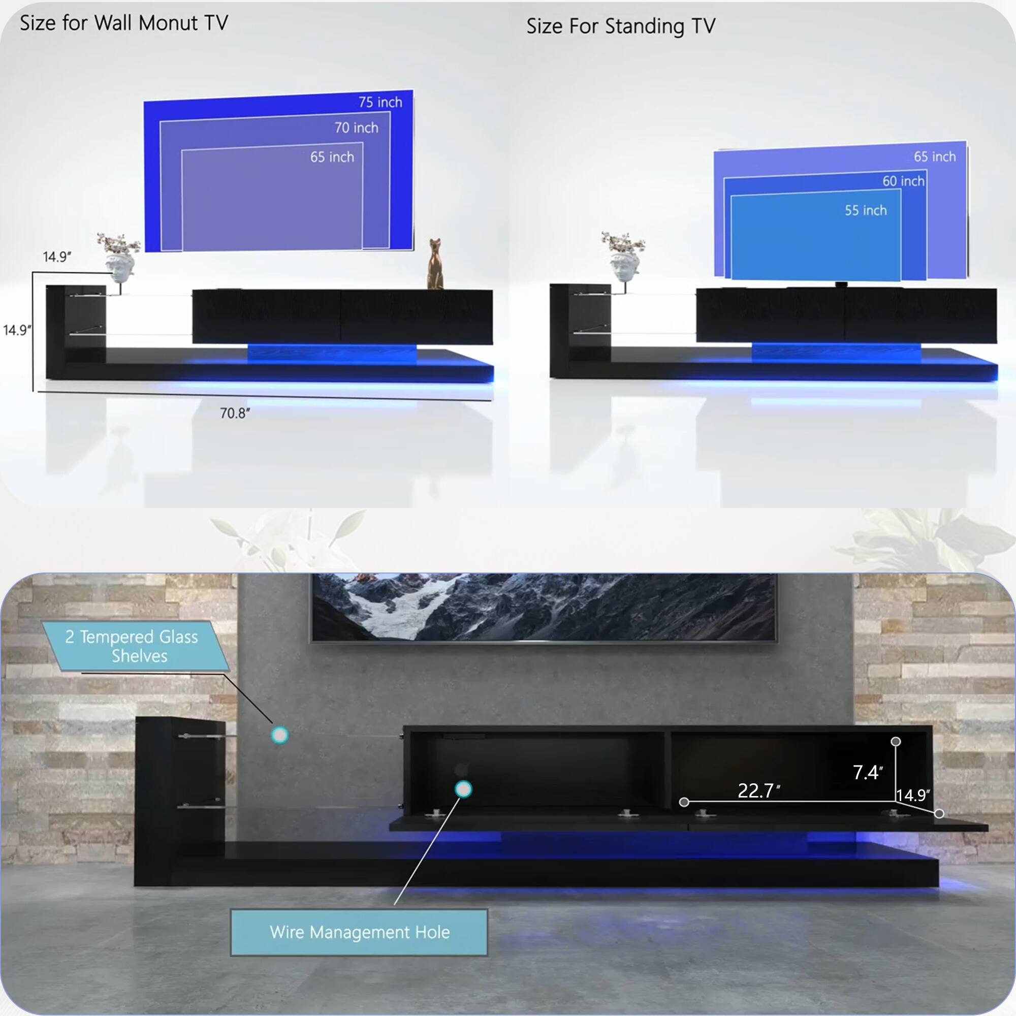 **Size for Wall Mount TV**

- 75 inch
- 70 inch
- 65 inch

**Size For Standing TV**

- 65 inch
- 60 inch
- 55 inch

**Dimensions:**

- 14.9" (height)
- 70.8" (width)
- 22.7" (depth)
- 7.4" (height)
- 14.9" (depth)

**Features:**

- 2 Tempered Glass Shelves
- Wire Management Hole