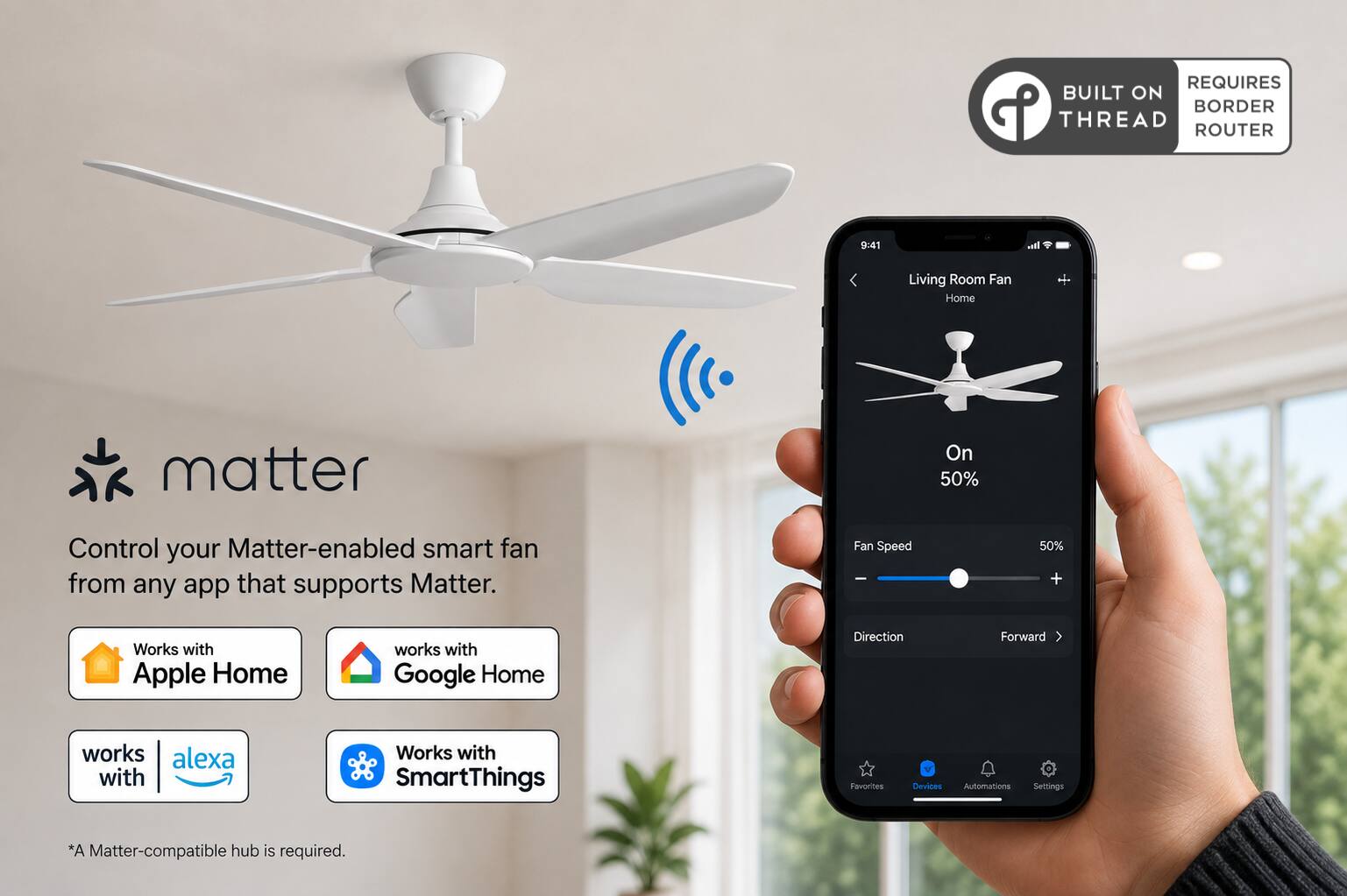 REQUIRES BUILT ON THREAD ROUTER

9:41

Living Room Fan Home

matter

Control your Matter-enabled smart fan from any app that supports Matter.

Fan Speed
50% +

Works with Apple Home
works with Google Home
works with alexa
Works with SmartThings

Direction
Forward

Favorites
Devices Automations Settings

*A Matter-compatible hub is required.