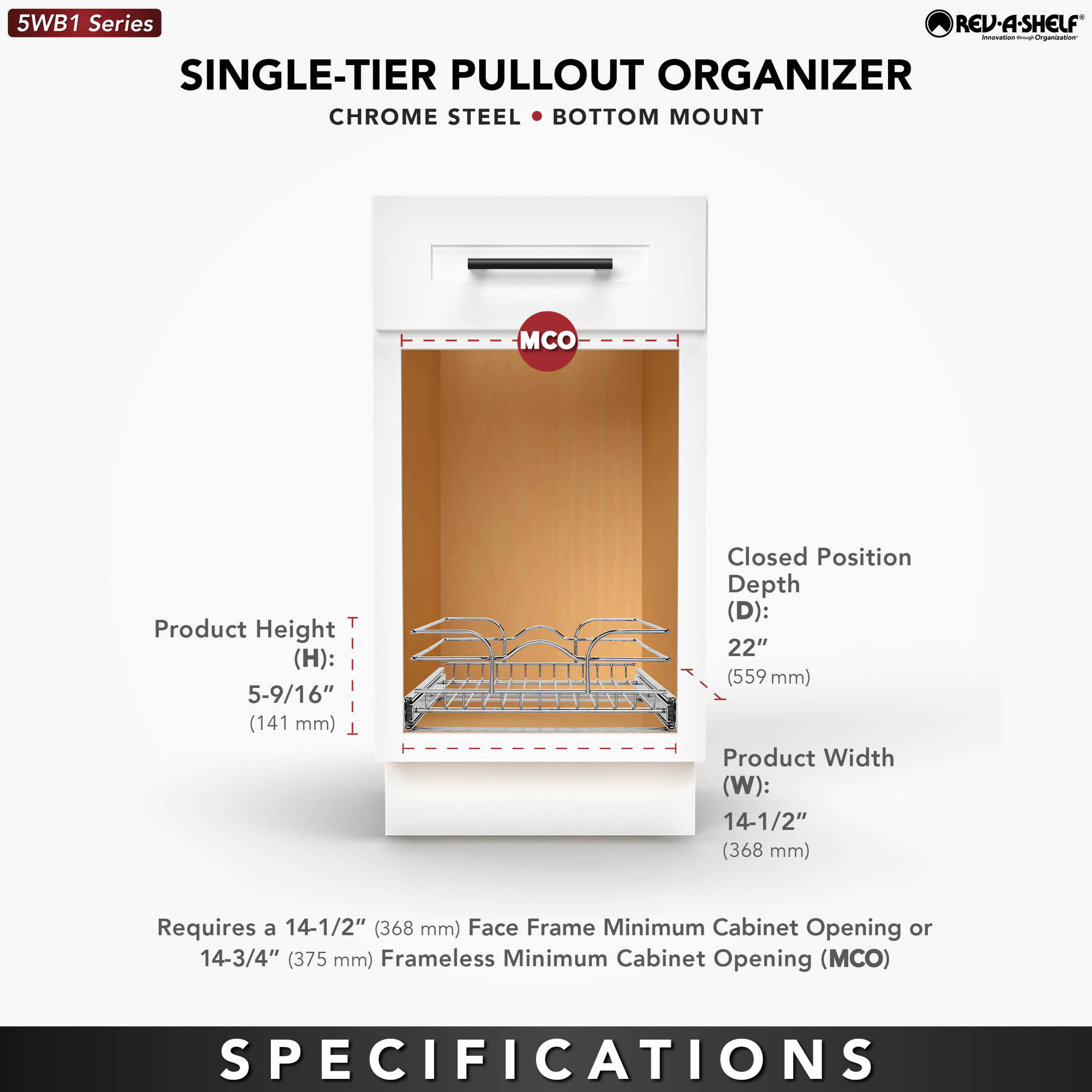 5WB1 Series  
SINGLE-TIER PULLOUT ORGANIZER  
CHROME STEEL • BOTTOM MOUNT  

Product Height (H): 5-9/16" (141 mm)  
Closed Position Depth (D): 22" (559 mm)  
Product Width (W): 14-1/2" (368 mm)  

Requires a 14-1/2" (368 mm) Face Frame Minimum Cabinet Opening or 14-3/4" (375 mm) Frameless Minimum Cabinet Opening (MCO)  

SPECIFICATIONS