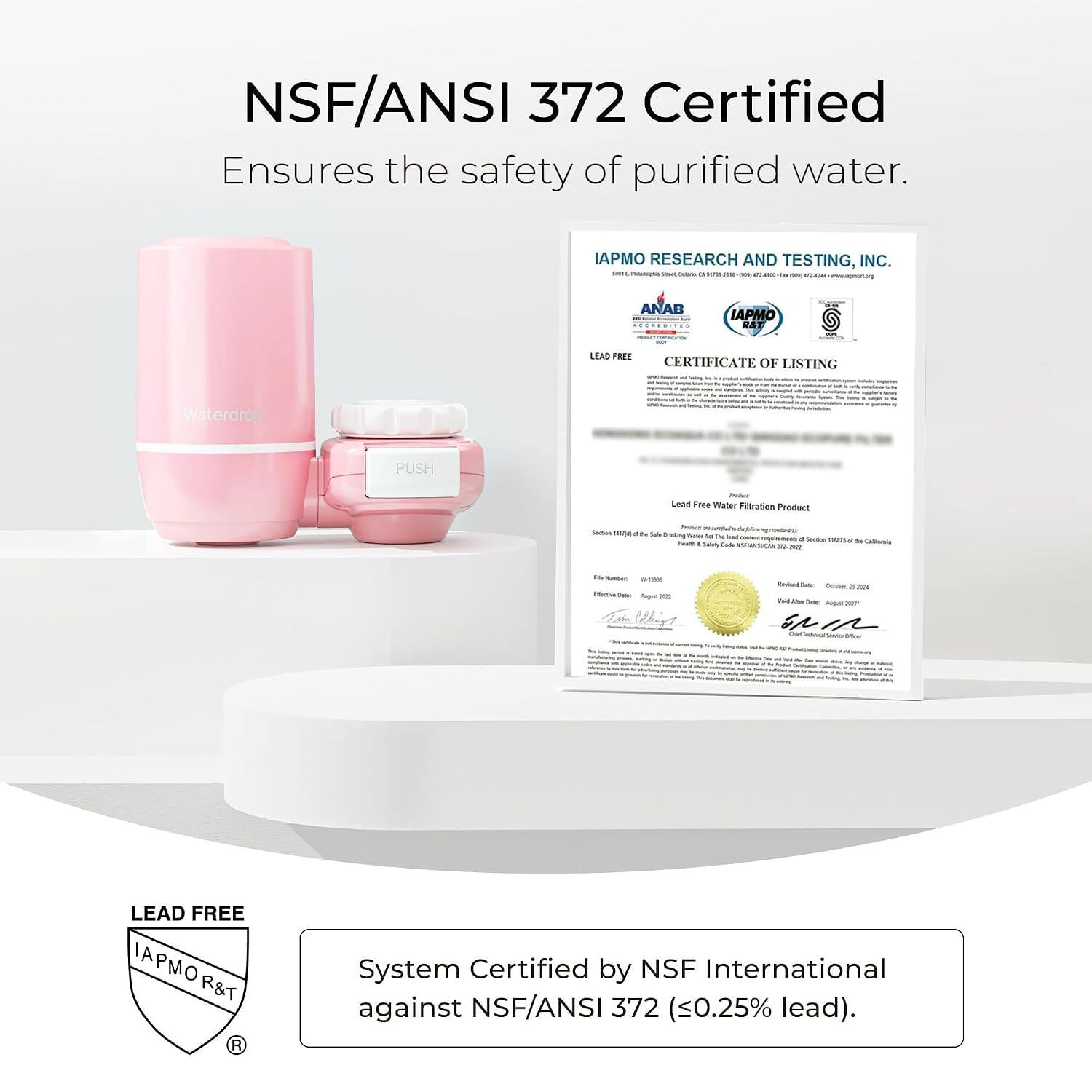 NSF/ANSI 372 Certified Ensures the safety of purified water.

IAPMO RESEARCH AND TESTING, INC. GO Soriuma the
ANAB ACCREDITED
IAPMO R&T
BACK
LEAD FREE CERTIFICATE OF LISTING I Side:
Waterdro
si
- Willine
PUSH
Product Lead Free Water Fitration Product
Soday - & bloog Service save of Be Life Drinking Water All De had content  Sodium 1525 + the California Notalls. Safety Code #STARINSUCAR 17 =
1.3g Number -293K Unche Over Aquil = Whip 
feed  - -
Revised Daily October 29-2024 Total Mor Dietar August Service -
rume
by
LEAD FREE IAPMO R&T R
System Certified by NSF International against NSF/ANSI 372 (0.25% lead).