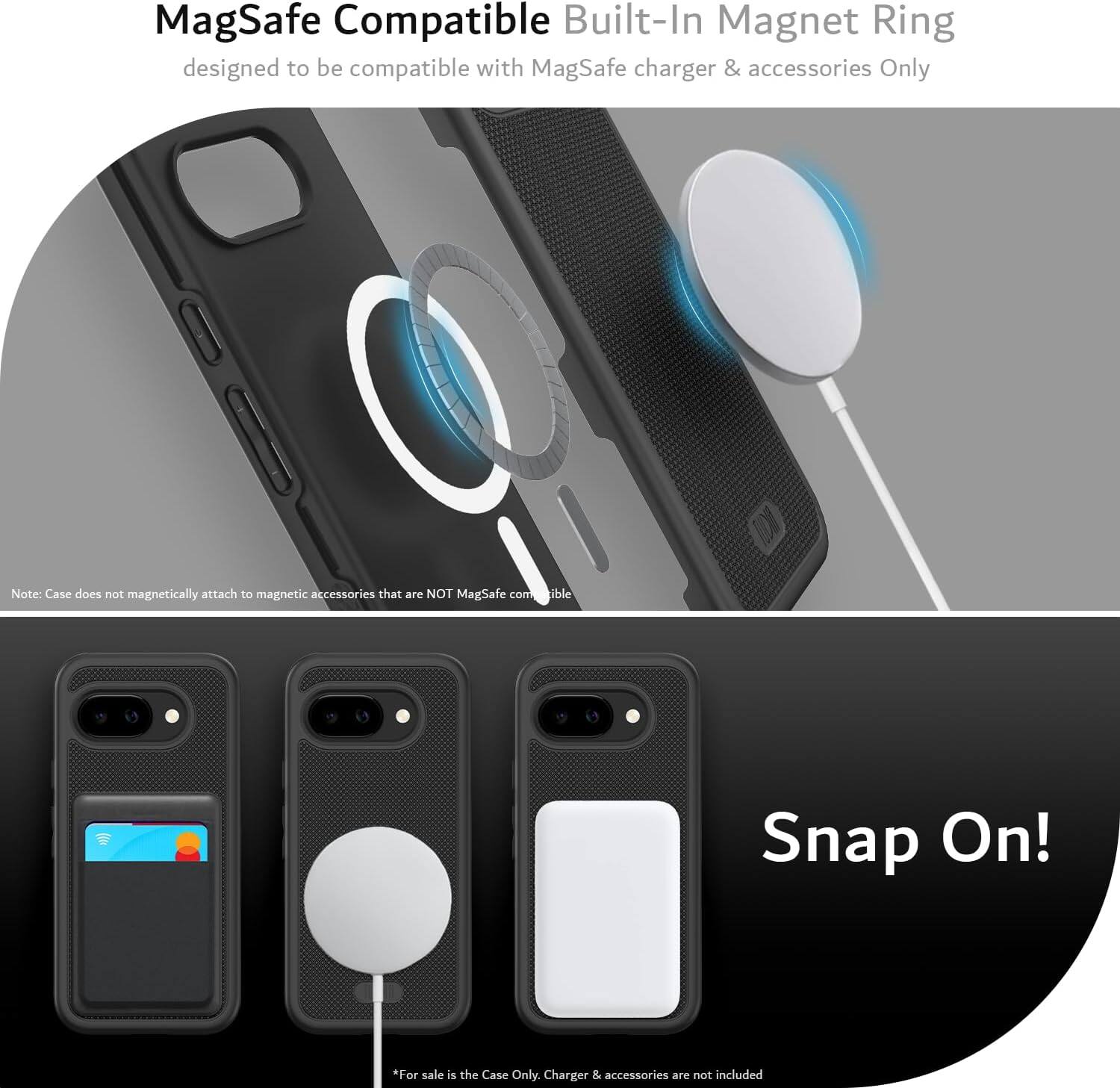 MagSafe Compatible Built-In Magnet Ring  
designed to be compatible with MagSafe charger & accessories Only  

Note: Case does not magnetically attach to magnetic accessories that are NOT MagSafe compatible  

Snap On!  

*For sale is the Case Only. Charger & accessories are not included