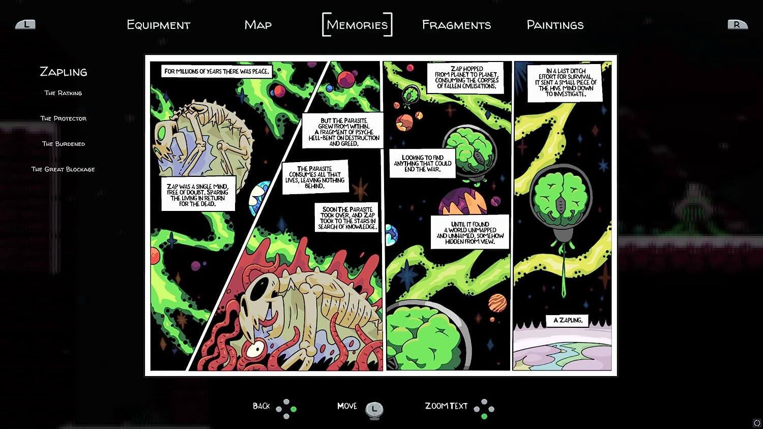EQUIPMENT MAP MEMORIES FRAGMENTS PAINTINGS

ZAPLING
The Ratking
The Protector
The Burdened
The Great Blockage

FOR MILLIONS OF YEARS THERE WAS PEACE. ZAP HOPPED FROM PLANET TO PLANET CONSUMING THE CORPSES OF FALLEN CIVILISATIONS. IN A LAST DITCH EFFORT FOR SURVIVAL IT SENT A SMALL PIECE OF THE HIVE MIND DOWN TO INVESTIGATE. THE PROTECTOR THE BURDENED BUT THE PARASITE GREW FROM WITHIN. A FRAGMENT OF PSYCHE HELL-BENT ON DESTRUCTION AND GREED. THE GREAT BLOCKAGE ZAP WAS A SINGLE MIND FREE OF DOUBT. SPARING THE LIVING INN RETURN FOR THE DEAD. THE PARASITE CONSUMES ALL THAT LIVES, LEAVING NOTHING BEHIND. SOON THE PARASITE TOOK OVER, AND ZAP TOOK TO THE STARS IN SEARCH OF KNOWLEDGE LOOKING TO FIND ANYTHING THAT COULD END THE WAR. UNTIL IT FOUND 4 WORLD UNMAPPED AND UNNAMED SOMEHOW HIDDEN FROM VIEW. A ZAPLING.

BACK MOVE L