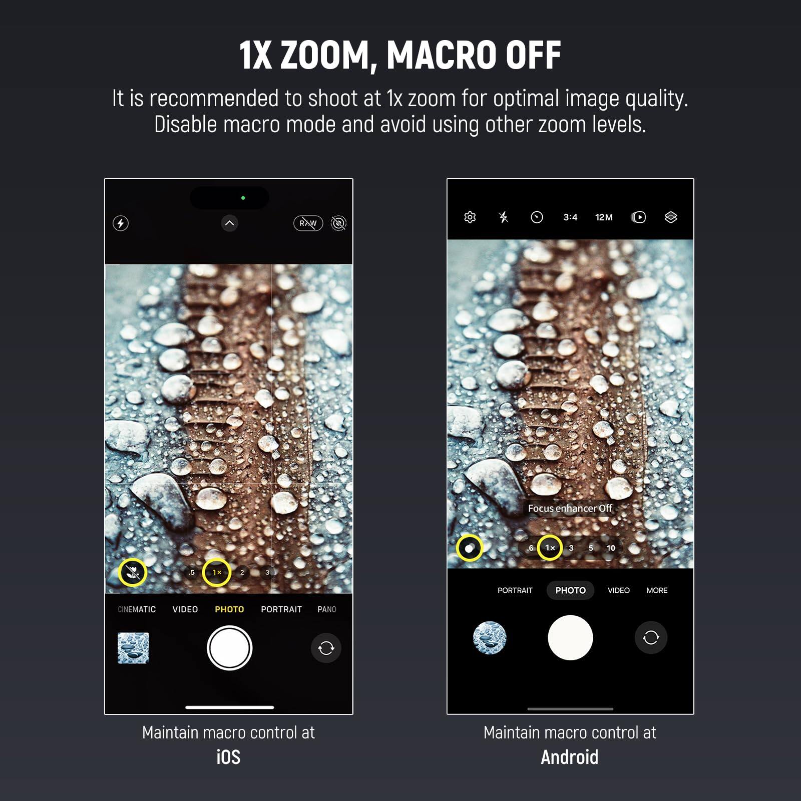 1X ZOOM, MACRO OFF

It is recommended to shoot at 1x zoom for optimal image quality. Disable macro mode and avoid using other zoom levels.

Focus enhancer Off

1x 3 5 10

CINEMATIC VIDEO PHOTO PORTRAIT PANO

Maintain macro control at iOS

Maintain macro control at Android